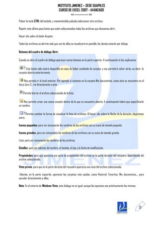 INSTITUTO JIMENEZ – SEDE GUAPILES
                                         CURSO DE EXCEL 2007 - AVANZADO
                                                 << ------------ >>
Pulsar la tecla CTRL del teclado, y manteniéndola pulsada seleccionar otro archivo.

Repetir este último paso hasta que estén seleccionados todos los archivos que deseamos abrir.

Hacer clic sobre el botón Aceptar.

Todos los archivos se abrirán solo que uno de ellos se visualizará en pantalla, los demás estarán por debajo.

Botones del cuadro de diálogo Abrir.

Cuando se abre el cuadro de diálogo aparecen varios botones en la parte superior. A continuación te los explicamos:

      Este botón sólo estará disponible en caso de haber cambiado de carpeta, y nos permitirá volver atrás, es decir, la
carpeta abierta anteriormente.

     Nos permite ir al nivel anterior. Por ejemplo si estamos en la carpeta Mis documentos, como ésta se encuentra en el
disco duro C:, irá directamente a éste.

    Permite borrar el archivo seleccionado de la lista.

     Nos permite crear una nueva carpeta dentro de la que se encuentra abierta. A continuación habrá que especificarle
un nombre.

         Permite cambiar la forma de visualizar la lista de archivos. Al hacer clic sobre la flecha de la derecha, elegiremos
entre:

Iconos pequeños: para ver únicamente los nombres de los archivos con su icono de tamaño pequeño.

Iconos grandes: para ver únicamente los nombres de los archivos con su icono de tamaño grande.

Lista: para ver únicamente los nombres de los archivos.

Detalles: para ver además del nombre, el tamaño, el tipo y la fecha de modificación.

Propiedades: para que aparezca una serie de propiedades del archivo en la parte derecha del recuadro, dependiendo del
archivo seleccionado.

Vista previa: para que en la parte derecha del recuadro aparezca una vista del archivo seleccionado.

 Además, en la parte izquierda, aparecen las carpetas más usadas, como Historial, Favoritos, Mis documentos,... para
acceder directamente a ellas.

Nota: En el entorno de Windows Vista, este dialogo no es igual, aunque las opciones son prácticamente las mismas.




                                                                                                                        31
 