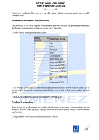 INSTITUTO JIMENEZ – SEDE GUAPILES
                                         CURSO DE EXCEL 2007 - AVANZADO
                                                 << ------------ >>
Para introducir una fórmula debe escribirse en una celda cualquiera tal cual introducimos cualquier texto, precedida
siempre del signo =.

Operadores más utilizados en las fórmulas o funciones

Excel permite que en una función tengamos varios operadores para tratar los datos. Los operadores son símbolos que
identifica Excel con operaciones aritméticas y es el enlace entre 2 argumentos.

En la tabla podemos ver los operadores más utilizados.

                                   SIMBOLO               DEL
                                                               OPERACIÓN QUE REALIZA
                                   OPERADOR
                                   +                           SUMA
                                   -                           RESTA
                                   *                           MULTIPLICA
                                   /                           DIVIDE
                                   ^                           EXPONENCIACIÓN
                                   &                           UNIÓN / CONCATENAR
                                   =                           Comparación IGUAL QUE
                                   >                           Comparación MAYOR QUE
                                   <                           Comparación MENOR QUE
                                                               Comparación MAYOR IGUAL
                                   >=
                                                               QUE
                                                               Comparación MENOR IGUAL
                                   <=
                                                               QUE
                                   <>                          Comparación DISTINTO

En una fórmula o función pueden utilizarse tanto operadores como sea necesario teniendo en cuenta siempre que los
operadores hacen siempre referencia a dos argumentos. Pueden crearse fórmulas verdaderamente complejas. Veamos un
ejemplo.

= ((SUMA(A1:A7)*SUMA(B1:B7)) / (SUMA(C1:C7)*SUMA(D1:D7)))=(F8*SUMA(G1:G5))

Precedencia de los operadores

Hemos visto que una fórmula puede ser muy compleja, utilizando multitud de operadores. Excel como cualquier operador
matemático tiene unas ciertas reglas para saber que operaciones debe realizar primero para que el resultado obtenido
sea el correcto.

En la siguiente tabla mostramos las precedencias establecidas por Excel.




                                                                                                               33
 