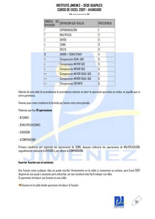 INSTITUTO JIMENEZ – SEDE GUAPILES
                                      CURSO DE EXCEL 2007 - AVANZADO
                                              << ------------ >>
                         SIMBOLO DEL
                                     OPERACIÓN QUE REALIZA                    PRECEDENCIA
                         OPERADOR
                         ^               EXPONENCIACIÓN                       1
                         *               MULTIPLICA                           2
                         /               DIVIDE                               2
                         +               SUMA                                 3
                         -               RESTA                                3
                         &               UNIÓN / CONCATENAR                   4
                         =               Comparación IGUAL QUE                5
                         >               Comparación MAYOR QUE                5
                         <               Comparación MENOR QUE                5
                         >=              Comparación MAYOR IGUAL QUE          5
                         <=              Comparación MENOR IGUAL QUE          5
                         <>              Comparación DISTINTO                 5

Además de esta tabla de precedencias la precedencia máxima, es decir la operación que antes se evalua, es aquella que va
entre paréntesis.

Veamos pues como resolvería la formula que hemos visto como ejemplo:

Podemos que hay 10 operaciones

- 5 SUMAS

- 3 MULTIPLICACIONES

- 1 DIVISIÓN

- 1 COMPARACIÓN

Primero resolvería por separado las operaciones de SUMA, despues realizaría las operaciones de MULTIPLICACIÓN,
seguidamente realizaría la DIVISIÓN y por último la COMPARACIÓN.


Insertar función con el asistente:

Una función como cualquier dato se puede escribir directamente en la celda si conocemos su sintaxis, pero Excel 2007
dispone de una ayuda o asistente para utilizarlas, así nos resultará más fácil trabajar con ellas.
Si queremos introducir una función en una celda:

  Situarse en la celda donde queremos introducir la función.




                                                                                                                   34
 