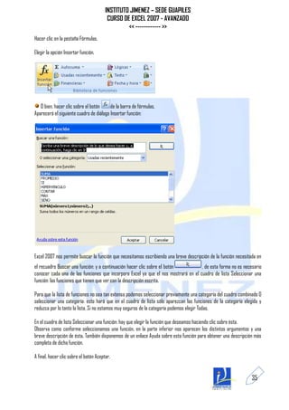 INSTITUTO JIMENEZ – SEDE GUAPILES
                                         CURSO DE EXCEL 2007 - AVANZADO
                                                 << ------------ >>
Hacer clic en la pestaña Fórmulas.

Elegir la opción Insertar función.




   O bien, hacer clic sobre el botón     de la barra de fórmulas.
Aparecerá el siguiente cuadro de diálogo Insertar función:




Excel 2007 nos permite buscar la función que necesitamos escribiendo una breve descripción de la función necesitada en
el recuadro Buscar una función: y a continuación hacer clic sobre el botón          , de esta forma no es necesario
conocer cada una de las funciones que incorpora Excel ya que el nos mostrará en el cuadro de lista Seleccionar una
función: las funciones que tienen que ver con la descripción escrita.

Para que la lista de funciones no sea tan extensa podemos seleccionar previamente una categoría del cuadro combinado O
seleccionar una categoría: esto hará que en el cuadro de lista sólo aparezcan las funciones de la categoría elegida y
reduzca por lo tanto la lista. Si no estamos muy seguros de la categoría podemos elegir Todas.

En el cuadro de lista Seleccionar una función: hay que elegir la función que deseamos haciendo clic sobre ésta.
Observa como conforme seleccionamos una función, en la parte inferior nos aparecen los distintos argumentos y una
breve descripción de ésta. También disponemos de un enlace Ayuda sobre esta función para obtener una descripción más
completa de dicha función.

A final, hacer clic sobre el botón Aceptar.


                                                                                                                 35
 