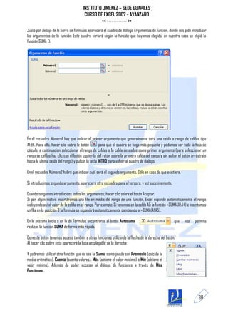 INSTITUTO JIMENEZ – SEDE GUAPILES
                                       CURSO DE EXCEL 2007 - AVANZADO
                                               << ------------ >>
Justo por debajo de la barra de fórmulas aparecerá el cuadro de diálogo Argumentos de función, donde nos pide introducir
los argumentos de la función: Este cuadro variará según la función que hayamos elegido, en nuestro caso se eligió la
función SUMA ().




En el recuadro Número1 hay que indicar el primer argumento que generalmente será una celda o rango de celdas tipo
A1:B4. Para ello, hacer clic sobre le botón         para que el cuadro se haga más pequeño y podamos ver toda la hoja de
cálculo, a continuación seleccionar el rango de celdas o la celda deseadas como primer argumento (para seleccionar un
rango de celdas haz clic con el botón izquierdo del ratón sobre la primera celda del rango y sin soltar el botón arrástralo
hasta la última celda del rango) y pulsar la tecla INTRO para volver al cuadro de diálogo.

En el recuadro Número2 habrá que indicar cuál será el segundo argumento. Sólo en caso de que existiera.

Si introducimos segundo argumento, aparecerá otro recuadro para el tercero, y así sucesivamente.

Cuando tengamos introducidos todos los argumentos, hacer clic sobre el botón Aceptar.
Si por algún motivo insertáramos una fila en medio del rango de una función, Excel expande automáticamente el rango
incluyendo así el valor de la celda en el rango. Por ejemplo: Si tenemos en la celda A5 la función =SUMA(A1:A4) e insertamos
un fila en la posición 3 la fórmula se expandirá automáticamente cambiando a =SUMA(A1:A5).

En la pestaña Inicio o en la de Fórmulas encontrarás el botón Autosuma                               que     nos    permite
realizar la función SUMA de forma más rápida.

Con este botón tenemos acceso también a otras funciones utilizando la flecha de la derecha del botón.
Al hacer clic sobre ésta aparecerá la lista desplegable de la derecha:

Y podremos utilizar otra función que no sea la Suma, como puede ser Promedio (calcula la
media aritmética), Cuenta (cuenta valores), Máx (obtiene el valor máximo) o Mín (obtiene el
valor mínimo). Además de poder accesar al diálogo de funciones a través de Más
Funciones...




                                                                                                                      36
 
