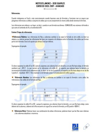 INSTITUTO JIMENEZ – SEDE GUAPILES
                                       CURSO DE EXCEL 2007 - AVANZADO
                                               << ------------ >>
Referencias.

Cuando trabajamos en Excel y más concretamente cuando hacemos usos de fórmulas y funciones casi es seguro que
pongamos referencias a celdas o conjunto de celdas que no son propiamente la misma celda donde tenemos la formula.

Las referencias son enlaces a un lugar, es decir, cuando en una formula escribimos =SUMA(A1;B1) nos estamos refiriendo a
que sume el contenido de A1 y el contenido de B1.

Existen 3 tipos de referencias:

  Referencia Relativa: Las referencias de filas y columnas cambian si se copia la formula en otra celda, es decir se
adapta a su entorno porque las referencias las hace con respecto a la distancia entre la formula y las celdas que forman
parte de la formula. Esta es la opción que ofrece Excel por defecto.

Supongamos el ejemplo:

                                                     A                 B
                                  1                  15                20
                                  2                  =A1+2             30
                                  3

Si ahora copiamos la celda A2 en B3, como la copiamos una columna hacia la derecha y en una fila hacia abajo, la fórmula
cambiará por: =B2+2 . Lo que variará es la referencia a la celda A1 , al copiarla una columna hacia la derecha se
incrementará el nombre de la columna en uno, es decir, en vez de A pondrá B y al copiarla una fila hacia abajo en vez de fila
1 pondrá 2 , resultado =B2+2 . Para mantener en la fórmula sumar 2 al contenido de la celda superior.

     Referencia Absoluta: Las referencias de filas y columnas no cambian si se copia la formula a otra celda, las
referencias a las celdas de la formula son fijas.

Supongamos el ejemplo:

                                                     A                 B
                                  1                  15                20
                                  2                  =$A$1+2           30
                                  3

Si ahora copiamos la celda A2 en B3 , aunque la copiemos una columna hacia la derecha y en una fila hacia abajo, como
delante de la columna y delante de la fila encuentra en signo $ no variará la fórmula y en B3 pondrá =$A$1+2 .

    Referencia Mixta: Podemos hacer una combinación de ambas referencias, podemos hacer que las filas sean relativas
    y las columnas absolutas o viceversa.




                                                                                                                       37
 