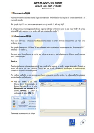 INSTITUTO JIMENEZ – SEDE GUAPILES
                                        CURSO DE EXCEL 2007 - AVANZADO
                                                << ------------ >>
  Referencia a otras hojas.

Para hacer referencia a celdas de otras hojas debemos indicar el nombre de la hoja seguido del signo de exclamación y el
nombre de la celda.

Por ejemplo: Hoja2!A2 esta referencia está diciendo que coja la celda A2 de la hoja Hoja2.

Si la hoja tuviera un nombre personalizado con espacios incluidos, la referencia sería de este modo 'Nombre de la hoja
externa'!A2, habría que encerrar el nombre de la hoja entre comillas simples ' '.

    Referencia a otros libros.

Para hacer referencia a celdas de otros libros debemos indicar el nombre del libro entre corchetes y el resto como
acabamos de ver.

Por ejemplo: '[presupuesto 2007]Hoja1'!B2 esta referencia indica que la celda se encuentra en el libro "Presupuesto 2007",
en la Hoja1 y en la celda B2.

Muy importante: Fíjense bien que al escribir una cadena de caracteres que incluya espacios debemos ponerlo siempre
entre comillas simples ' '.

Nombres

Nosotros los humanos estamos más acostumbrados a nombrar las cosas por su nombre que por números de referencia, lo
vemos todo mucho más claro e intuitivo. Podemos ver una fórmula relativamente sencilla pero si contiene muchas
referencias nos puede costar interpretarla.

Por eso Excel nos facilita un poco las cosas permitiendo que podamos ponerles nombre a las celdas y a las fórmulas para
así identificarlas más fácilmente.

    Para dar nombre a una celda,
    debemos lanzar el Administrador de
    Nombres haciendo clic en el botón
    Administrador de nombres de la
    pestaña Fórmulas, o pulsar la
    combinación de teclas CTRL+F3.




Se abrirá el siguiente cuadro de diálogo:



                                                                                                                    39
 