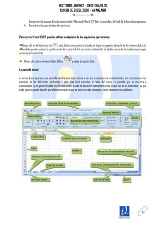 INSTITUTO JIMENEZ – SEDE GUAPILES
                                      CURSO DE EXCEL 2007 - AVANZADO
                                              << ------------ >>
       Encontrará el acceso directo, denominado "Microsoft Word (2)" (sin las comillas) al final de la lista de programas.
    4. Arrastre el acceso directo al escritorio.


Para cerrar Excel 2007, puedes utilizar cualquiera de las siguientes operaciones:

  Hacer clic en el botón cerrar   , este botón se encuentra situado en la parte superior derecha de la ventana de Excel.
  También puedes pulsar la combinación de teclas ALT+F4, con esta combinación de teclas cerrarás la ventana que tengas
activa en ese momento.

    Hacer clic sobre el menú Botón Office         y elegir la opción Salir.

La pantalla inicial

Al iniciar Excel aparece una pantalla inicial como ésta, vamos a ver sus componentes fundamentales, así conoceremos los
nombres de los diferentes elementos y será más fácil entender el resto del curso. La pantalla que se muestra a
continuación (y en general todas las de este curso) puede no coincidir exactamente con la que ves en tu ordenador, ya que
cada usuario puede decidir qué elementos quiere que se vean en cada momento, como veremos más adelante.




                                                                                                                     4
 