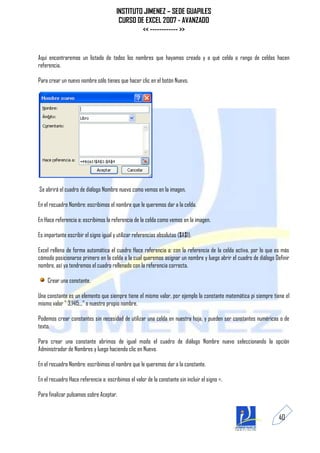 INSTITUTO JIMENEZ – SEDE GUAPILES
                                        CURSO DE EXCEL 2007 - AVANZADO
                                                << ------------ >>


Aquí encontraremos un listado de todos los nombres que hayamos creado y a qué celda o rango de celdas hacen
referencia.

Para crear un nuevo nombre sólo tienes que hacer clic en el botón Nuevo.




Se abrirá el cuadro de diálogo Nombre nuevo como vemos en la imagen.

En el recuadro Nombre: escribimos el nombre que le queremos dar a la celda.

En Hace referencia a: escribimos la referencia de la celda como vemos en la imagen.

Es importante escribir el signo igual y utilizar referencias absolutas ($A$1).

Excel rellena de forma automática el cuadro Hace referencia a: con la referencia de la celda activa, por lo que es más
cómodo posicionarse primero en la celda a la cual queremos asignar un nombre y luego abrir el cuadro de diálogo Definir
nombre, así ya tendremos el cuadro rellenado con la referencia correcta.

    Crear una constante.

Una constante es un elemento que siempre tiene el mismo valor, por ejemplo la constante matemática pi siempre tiene el
mismo valor " 3,1415..." o nuestro propio nombre.

Podemos crear constantes sin necesidad de utilizar una celda en nuestra hoja, y pueden ser constantes numéricas o de
texto.

Para crear una constante abrimos de igual modo el cuadro de diálogo Nombre nuevo seleccionando la opción
Administrador de Nombres y luego haciendo clic en Nuevo.

En el recuadro Nombre: escribimos el nombre que le queremos dar a la constante.

En el recuadro Hace referencia a: escribimos el valor de la constante sin incluir el signo =.

Para finalizar pulsamos sobre Aceptar.


                                                                                                                  40
 