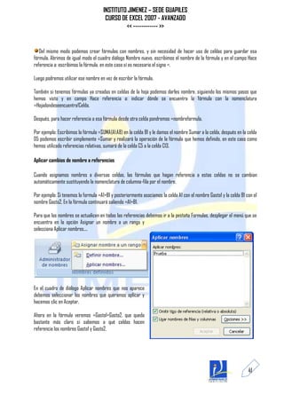 INSTITUTO JIMENEZ – SEDE GUAPILES
                                       CURSO DE EXCEL 2007 - AVANZADO
                                               << ------------ >>


   Del mismo modo podemos crear fórmulas con nombres, y sin necesidad de hacer uso de celdas para guardar esa
fórmula. Abrimos de igual modo el cuadro diálogo Nombre nuevo, escribimos el nombre de la fórmula y en el campo Hace
referencia a: escribimos la fórmula, en este caso sí es necesario el signo =.

Luego podremos utilizar ese nombre en vez de escribir la fórmula.

También si tenemos fórmulas ya creadas en celdas de la hoja podemos darles nombre, siguiendo los mismos pasos que
hemos visto y en campo Hace referencia a: indicar dónde se encuentra la fórmula con la nomenclatura
=Hojadondeseencuentra!Celda.

Después, para hacer referencia a esa fórmula desde otra celda pondremos =nombreformula.

Por ejemplo: Escribimos la fórmula =SUMA(A1:A8) en la celda B1 y le damos el nombre Sumar a la celda, después en la celda
D5 podemos escribir simplemente =Sumar y realizará la operación de la fórmula que hemos definido, en este caso como
hemos utilizado referencias relativas, sumará de la celda C5 a la celda C13.

Aplicar cambios de nombre a referencias

Cuando asignamos nombres a diversas celdas, las fórmulas que hagan referencia a estas celdas no se cambian
automáticamente sustituyendo la nomenclatura de columna-fila por el nombre.

Por ejemplo: Si tenemos la formula =A1+B1 y posteriormente asociamos la celda A1 con el nombre Gasto1 y la celda B1 con el
nombre Gasto2. En la fórmula continuará saliendo =A1+B1.

Para que los nombres se actualicen en todas las referencias debemos ir a la pestaña Formulas, desplegar el menú que se
encuentra en la opción Asignar un nombre a un rango y
selecciona Aplicar nombres....




En el cuadro de diálogo Aplicar nombres que nos aparece
debemos seleccionar los nombres que queramos aplicar y
hacemos clic en Aceptar.

Ahora en la fórmula veremos =Gasto1+Gasto2, que queda
bastante más claro si sabemos a qué celdas hacen
referencia los nombres Gasto1 y Gasto2.




                                                                                                                     41
 