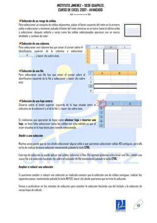 INSTITUTO JIMENEZ – SEDE GUAPILES
                                        CURSO DE EXCEL 2007 - AVANZADO
                                                << ------------ >>
   Selección de un rango de celdas
Para seleccionar un conjunto de celdas adyacentes, pulsar el botón izquierdo del ratón en la primera
celda a seleccionar y mantener pulsado el botón del ratón mientras se arrastra hasta la última celda
a seleccionar, después soltarlo y verás como las celdas seleccionadas aparecen con un marco
alrededor y cambian de color.

   Selección de una columna
Para seleccionar una columna hay que situar el cursor sobre el
identificativo superior de la columna a seleccionar
                 y hacer clic sobre éste.



   Selección de una fila
Para seleccionar una fila hay que situar el cursor sobre el
identificativo izquierdo de la fila a seleccionar y hacer clic sobre
éste.




   Selección de una hoja entera
Situarse sobre el botón superior izquierdo de la hoja situado entre el
indicativo de la columna A y el de la fila 1 y hacer clic sobre éste.


Si realizamos una operación de hojas como eliminar hoja o insertar una
hoja, no hace falta seleccionar todas las celdas con este método ya que el
estar situados en la hoja basta para tenerla seleccionada.

Añadir a una selección

Muchas veces puede que se nos olvide seleccionar alguna celda o que queramos seleccionar celdas NO contiguas, para ello
se ha de realizar la nueva selección manteniendo pulsada la tecla CTRL.

Este tipo de selección se puede aplicar con celdas, columnas o filas. Por ejemplo podemos seleccionar una fila y añadir una
nueva fila a la selección haciendo clic sobre el indicador de fila manteniendo pulsada la tecla CTRL.

Ampliar o reducir una selección

Si queremos ampliar o reducir una selección ya realizada siempre que la selección sea de celdas contiguas, realizar los
siguientes pasos, manteniendo pulsada la tecla MAYUS, hacer clic donde queremos que termine la selección.

Vamos a profundizar en los métodos de selección para estudiar la selección haciendo uso del teclado y la selección de
varias hojas de cálculo.



                                                                                                                     49
 
