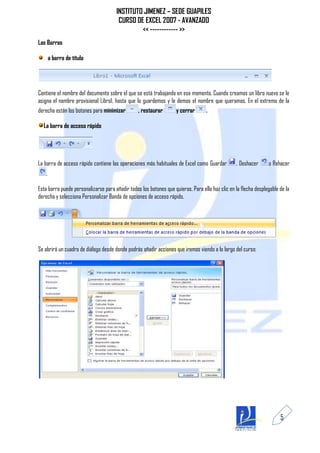 INSTITUTO JIMENEZ – SEDE GUAPILES
                                       CURSO DE EXCEL 2007 - AVANZADO
                                               << ------------ >>
Las Barras

       a barra de título




Contiene el nombre del documento sobre el que se está trabajando en ese momento. Cuando creamos un libro nuevo se le
asigna el nombre provisional Libro1, hasta que lo guardemos y le demos el nombre que queramos. En el extremo de la
derecha están los botones para minimizar         , restaurar        y cerrar      .

  La barra de acceso rápido




La barra de acceso rápido contiene las operaciones más habituales de Excel como Guardar          , Deshacer      o Rehacer
   .

Esta barra puede personalizarse para añadir todos los botones que quieras. Para ello haz clic en la flecha desplegable de la
derecha y selecciona Personalizar Banda de opciones de acceso rápido.




Se abrirá un cuadro de diálogo desde donde podrás añadir acciones que iremos viendo a lo largo del curso:




                                                                                                                       5
 