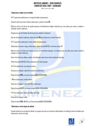 INSTITUTO JIMENEZ – SEDE GUAPILES
                                         CURSO DE EXCEL 2007 - AVANZADO
                                                 << ------------ >>
Seleccionar celdas con el teclado

    Si queremos seleccionar un rango de celdas consecutivas:

Situarse sobre la primera celda a seleccionar y pulsar la tecla F8.

Observa como en la barra de estado aparece el identificativo Ampliar selección que nos indica que vamos a ampliar o
extender nuestra selección.

Desplazarse con las flechas de dirección para ampliar la selección.

Una vez terminada la selección, pulsar la tecla F8 para desactivar el modo Extender.

    Si queremos seleccionar varias celdas no consecutivas:

Seleccionar el primer rango a seleccionar, pulsar la tecla MAYUS y al mismo tiempo F8.

Observa como en la barra de estado aparece el identificativo Agregar a la selección que nos indica que vamos a añadir o
agregar a nuestra selección.

Hacer clic sobre las celdas a añadir a la selección, hasta tener toda la selección deseada.

Pulsar las teclas MAYUSy F8 para desactivar el modo Agregar.

    Para seleccionar una columna entera:

Situarse en cualquier celda de la columna a seleccionar.

Pulsar la tecla CTRL y al mismo tiempo BARRA ESPACIADORA.

   Para seleccionar una fila entera:

Situarse en cualquier celda de la fila a seleccionar.

Pulsar la tecla MAYUS y al mismo tiempo BARRA ESPACIADORA.

    Para seleccionar todas las celdas de la hoja:

Situarse en cualquier celda.

Pulsar la tecla CTRL, MAYUS y al mismo tiempo BARRA ESPACIADORA.

Seleccionar varias hojas de cálculo

Cuando estamos en una hoja de cálculo, se supone que ésta se encuentra seleccionada, sin embargo existen métodos para
seleccionar más de una hoja.



                                                                                                                  50
 