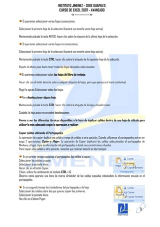 INSTITUTO JIMENEZ – SEDE GUAPILES
                                        CURSO DE EXCEL 2007 - AVANZADO
                                                << ------------ >>
   Si queremos seleccionar varias hojas consecutivas:

Seleccionar la primera hoja de la selección (bastará con tenerla como hoja activa).

Manteniendo pulsada la tecla MAYUS, hacer clic sobre la etiqueta de la última hoja de la selección.

   Si queremos seleccionar varias hojas no consecutivas:

Seleccionar la primera hoja de la selección (bastará con tenerla como hoja activa).

Manteniendo pulsada la tecla CTRL, hacer clic sobre la etiqueta de la siguiente hoja de la selección.

Repetir el último paso hasta tener todas las hojas deseadas seleccionadas.

  Si queremos seleccionar todas las hojas del libro de trabajo:

Hacer clic con el botón derecho sobre cualquier etiqueta de hojas, para que aparezca el menú contextual.

Elegir la opción Seleccionar todas las hojas.

  Para deseleccionar alguna hoja:

Manteniendo pulsada la tecla CTRL, hacer clic sobre la etiqueta de la hoja a deseleccionar.

Cuidado, la hoja activa no se podrá deseleccionar.

Vamos a ver las diferentes técnicas disponibles a la hora de duplicar celdas dentro de una hoja de cálculo para
utilizar la más adecuada según la operación a realizar.

Copiar celdas utilizando el Portapapeles
La operación de copiar duplica una celda o rango de celdas a otra posición. Cuando utilizamos el portapapeles entran en
juego 2 operaciones Copiar y Pegar. La operación de Copiar duplicará las celdas seleccionadas al portapapeles de
Windows y Pegar copia la información del portapapeles a donde nos encontramos situados.
Para copiar unas celdas a otra posición, tenemos que realizar hacerlo en dos tiempos:

    En un primer tiempo copiamos al portapapeles las celdas a copiar:
Seleccionar las celdas a copiar.
Seleccionar la pestaña Inicio.
Hacer clic en el botón Copiar.
O bien, utilizar la combinación de teclado CTRL + C.
Observa como aparece una línea de marca alrededor de las celdas copiadas indicándote la información situada en el
portapapeles.

    En un segundo tiempo las trasladamos del portapapeles a la hoja:
Seleccionar las celdas sobre las que quieres copiar las primeras.
Seleccionar la pestaña Inicio.
Haz clic en el botón Pegar.


                                                                                                                  51
 