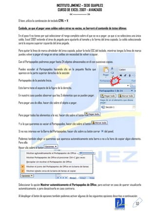INSTITUTO JIMENEZ – SEDE GUAPILES
                                        CURSO DE EXCEL 2007 - AVANZADO
                                                << ------------ >>
O bien, utiliza la combinación de teclado CTRL + V.

Cuidado, ya que al pegar unas celdas sobre otras no vacías, se borrará el contenido de éstas últimas.

En el paso 4 no tienes por qué seleccionar el rango completo sobre el que se va a pegar, ya que si se selecciona una única
celda, Excel 2007 extiende el área de pegado para ajustarlo al tamaño y la forma del área copiada. La celda seleccionada
será la esquina superior izquierda del área pegada.

Para quitar la línea de marca alrededor del área copiada, pulsar la tecla ESC del teclado, mientras tengas la línea de marca
puedes volver a pegar el rango en otras celdas sin necesidad de volver a copiar.

Con el Portapapeles podremos pegar hasta 24 objetos almacenados en él con sucesivas copias.

Puedes acceder al Portapapeles haciendo clic en la pequeña flecha que
aparece en la parte superior derecha de la sección

Portapapeles de la pestaña Inicio.

Esta barra tiene el aspecto de la figura de la derecha.

En nuestro caso puedes observar que hay 3 elementos que se pueden pegar.

Para pegar uno de ellos, hacer clic sobre el objeto a pegar.


Para pegar todos los elementos a la vez, hacer clic sobre el botón                   .

Y si lo que queremos es vaciar el Portapapeles, hacer clic sobre el botón                   .

Si no nos interesa ver la Barra del Portapapeles, hacer clic sobre su botón cerrar       del panel.

Podemos también elegir si queremos que aparezca automáticamente esta barra o no a la hora de copiar algún elemento.
Para ello:
Hacer clic sobre el botón                .




Seleccionar la opción Mostrar automáticamente el Portapapeles de Office, para activar en caso de querer visualizarla
automáticamente, o para desactivarla en caso contrario.

Al desplegar el botón de opciones también podemos activar algunas de las siguientes opciones descritas a continuación:

                                                                                                                      52
 