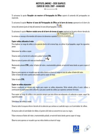 INSTITUTO JIMENEZ – SEDE GUAPILES
                                        CURSO DE EXCEL 2007 - AVANZADO
                                                << ------------ >>

Si activamos la opción Recopilar sin mostrar el Portapapeles de Office copiará el contenido del portapapeles sin
mostrarlo.

Si activamos la opción Mostrar el icono del Portapapeles de Office en la barra de tareas aparecerá en la barra de

tareas del sistema (junto al reloj del sistema) el icono del portapapeles       .

Si activamos la opción Mostrar estado cerca de la barra de tareas al copiar mostrará en la parte inferior derecha de

la ventana un mensaje informándote del número de elementos copiados                                  .

Copiar celdas utilizando el ratón
Para duplicar un rango de celdas a otra posición dentro de la misma hoja, sin utilizar el portapapeles, seguir los siguientes
pasos:

Seleccionar las celdas a copiar.

Situarse sobre un borde de la selección y pulsar la tecla CTRL.

Observa como el puntero del ratón se transforma en                .

Manteniendo pulsada CTRL, pulsar el botón del ratón y manteniéndolo pulsado, arrastrarlo hasta donde se quiere copiar el
rango.

Observa como aparece un recuadro que nos indica dónde se situará el rango en caso de soltar el botón del ratón.
Soltar el botón del ratón cuando estés donde quieres copiar el rango.

Soltar la tecla CTRL.

Copiar en celdas adyacentes
Vamos a explicarte un método muy rápido para copiar en celdas adyacentes. Dicho método utiliza el autor relleno, a
continuación te explicamos cómo utilizarlo y qué pasa cuando las celdas que copiamos contienen fórmulas.

Para copiar un rango de celdas a otra posición siempre que ésta última sea adyacente a la selección a copiar, seguir los
siguientes pasos:

Seleccionar las celdas a copiar.

Situarse sobre la esquina inferior derecha de la selección que contiene un cuadrado negro, es el controlador de relleno.

Al situarse sobre el controlador de relleno, el puntero del ratón se convertirá en una cruz negra.

Pulsar entonces el botón del ratón y manteniéndolo pulsado, arrastrarlo hasta donde quieres copiar el rango.

Observa como aparece un recuadro que nos indica dónde se situará el rango.



                                                                                                                       53
 