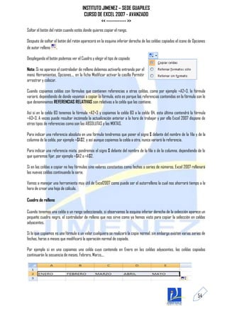 INSTITUTO JIMENEZ – SEDE GUAPILES
                                       CURSO DE EXCEL 2007 - AVANZADO
                                               << ------------ >>
Soltar el botón del ratón cuando estés donde quieres copiar el rango.

Después de soltar el botón del ratón aparecerá en la esquina inferior derecha de las celdas copiadas el icono de Opciones
de autor relleno .

Desplegando el botón podemos ver el Cuadro y elegir el tipo de copiado:

Nota: Si no aparece el controlador de relleno debemos activarlo entrando por el
menú Herramientas, Opciones..., en la ficha Modificar activar la casilla Permitir
arrastrar y colocar.

Cuando copiamos celdas con fórmulas que contienen referencias a otras celdas, como por ejemplo =A2+3, la fórmula
variará, dependiendo de donde vayamos a copiar la fórmula, esto es porque las referencias contenidas en la fórmula son lo
que denominamos REFERENCIAS RELATIVAS son relativas a la celda que las contiene.

Así si en la celda B3 tenemos la fórmula =A2+3 y copiamos la celda B3 a la celda B4, esta última contendrá la fórmula
=A3+3. A veces puede resultar incómoda la actualización anterior a la hora de trabajar y por ello Excel 2007 dispone de
otros tipos de referencias como son las ABSOLUTAS y las MIXTAS.

Para indicar una referencia absoluta en una fórmula tendremos que poner el signo $ delante del nombre de la fila y de la
columna de la celda, por ejemplo =$A$2, y así aunque copiemos la celda a otra, nunca variará la referencia.

Para indicar una referencia mixta, pondremos el signo $ delante del nombre de la fila o de la columna, dependiendo de lo
que queremos fijar, por ejemplo =$A2 o =A$2.

Si en las celdas a copiar no hay fórmulas sino valores constantes como fechas o series de números, Excel 2007 rellenará
las nuevas celdas continuando la serie.

Vamos a manejar una herramienta muy útil de Excel2007 como puede ser el autorrelleno la cual nos ahorrará tiempo a la
hora de crear una hoja de cálculo.

Cuadro de relleno

Cuando tenemos una celda o un rango seleccionado, si observamos la esquina inferior derecha de la selección aparece un
pequeño cuadro negro, el controlador de relleno que nos sirve como ya hemos visto para copiar la selección en celdas
adyacentes.

Si lo que copiamos es una fórmula o un valor cualquiera se realizará la copia normal, sin embargo existen varias series de
fechas, horas o meses que modificará la operación normal de copiado.

Por ejemplo si en una copiamos una celda cuyo contenido en Enero en las celdas adyacentes, las celdas copiadas
continuarán la secuencia de meses, Febrero, Marzo,...




                                                                                                                     54
 