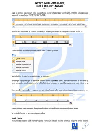INSTITUTO JIMENEZ – SEDE GUAPILES
                                       CURSO DE EXCEL 2007 - AVANZADO
                                               << ------------ >>
Si por lo contrario copiamos una celda cuyo contenido es una fecha como por ejemplo 22/07/2012, las celdas copiadas
seguirán la serie de fechas, 23/07/2012, 24/07/2012,...




Lo mismo ocurre con horas, si copiamos una celda con por ejemplo la hora 10:00, las copiadas seguirán 11:00, 12:00,....




Cuando copiamos fechas las opciones de relleno pasan a ser las siguientes:




Existen también otras series como podrían ser las numéricas.

Por ejemplo, supongamos que en la celda A1 tenemos el valor 2 y en B1 el valor 3, ahora seleccionamos las dos celdas y
con el controlador de relleno copiamos las celdas hacia la derecha, pues en las celdas adyacentes se seguirá la serie, 4,
5,...

Si en vez de 2 y 3 tenemos 2 y 4 y copiamos con este método la serie de las celdas adyacentes seguirá con números pares.




Cuando copiamos series numéricas, las opciones de relleno incluyen Rellenar serie pero no Rellenar meses.

Para entenderlo mejor es conveniente que lo pruebes.

Pegado Especial
En algunas ocasiones nos puede interesar copiar el valor de una celda sin llevarnos la fórmula, o copiar la fórmula pero no

                                                                                                                          55
 