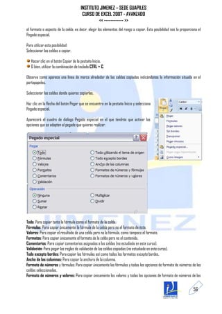 INSTITUTO JIMENEZ – SEDE GUAPILES
                                       CURSO DE EXCEL 2007 - AVANZADO
                                               << ------------ >>
el formato o aspecto de la celda, es decir, elegir los elementos del rango a copiar. Esta posibilidad nos la proporciona el
Pegado especial.

Para utilizar esta posibilidad:
Seleccionar las celdas a copiar.

   Hacer clic en el botón Copiar de la pestaña Inicio.
   O bien, utilizar la combinación de teclado CTRL + C.

Observa como aparece una línea de marca alrededor de las celdas copiadas indicándonos la información situada en el
portapapeles.

Seleccionar las celdas donde quieres copiarlas.

Haz clic en la flecha del botón Pegar que se encuentra en la pestaña Inicio y selecciona
Pegado especial.

Aparecerá el cuadro de diálogo Pegado especial en el que tendrás que activar las
opciones que se adapten al pegado que quieras realizar:




Todo: Para copiar tanto la fórmula como el formato de la celda.
Fórmulas: Para copiar únicamente la fórmula de la celda pero no el formato de ésta.
Valores: Para copiar el resultado de una celda pero no la fórmula, como tampoco el formato.
Formatos: Para copiar únicamente el formato de la celda pero no el contenido.
Comentarios: Para copiar comentarios asignados a las celdas (no estudiado en este curso).
Validación: Para pegar las reglas de validación de las celdas copiadas (no estudiado en este curso).
Todo excepto bordes: Para copiar las fórmulas así como todos los formatos excepto bordes.
Ancho de las columnas: Para copiar la anchura de la columna.
Formato de números y fórmulas: Para copiar únicamente las fórmulas y todas las opciones de formato de números de las
celdas seleccionadas.
Formato de números y valores: Para copiar únicamente los valores y todas los opciones de formato de números de las


                                                                                                                     56
 