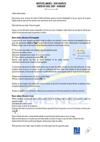 INSTITUTO JIMENEZ – SEDE GUAPILES
                                       CURSO DE EXCEL 2007 - AVANZADO
                                               << ------------ >>
celdas seleccionadas.

Como hemos visto, al hacer clic sobre la flecha del botón aparece una lista desplegable en la que, aparte de la opción
Pegado especial, aparecen las opciones más importantes de las vistas anteriormente.

Sólo tendremos que elegir el tipo de pegado.

Vamos a ver las diferentes técnicas disponibles a la hora de mover o desplazar celdas dentro de una hoja de cálculo para
utilizar la más adecuada según la operación a realizar.

Mover celdas utilizando el Portapapeles
La operación de mover desplaza una celda o rango de celdas a otra posición. Cuando utilizamos el portapapeles entran en
juego dos operaciones Cortar y Pegar. La operación de Cortar desplazará las celdas seleccionadas al portapapeles de
Windows y Pegar copia la información del portapapeles a donde nos encontramos situados.

    Para mover unas celdas a otra posición, sigue los siguientes pasos:
Seleccionar las celdas a mover.
Seleccionar la pestaña Inicio y hacer clic en el botón Cortar.
    O bien, utiliza la combinación de teclado CTRL + X.
Observa como aparece una línea de marca alrededor de las celdas cortadas
indicándonos la información situada en el portapapeles.

A continuación seleccionar las celdas donde quieres que se sitúen las celdas cortadas (no hace falta seleccionar el rango
completo sobre el que se va a pegar, ya que si se selecciona una única celda, Excel extiende el área de pegado para
ajustarlo al tamaño y la forma del área cortada. La celda seleccionada será la esquina superior izquierda del área pegada).

  Seleccionar la pestaña Inicio y haz clic en el botón Pegar.
  O bien, utiliza la combinación de teclado CTRL + V.

Cuidado, ya que al pegar unas celdas sobre otras no vacías, se borrará el contenido de éstas últimas, no podemos utilizar
el pegado especial visto en el tema anterior.

Tampoco se modifican las referencias relativas que se encuentran en la fórmula asociada a la celda que movemos.

Mover celdas utilizando el ratón
   Para desplazar un rango de celdas a otra posición dentro de la misma hoja, sin utilizar el portapapeles, seguir los
siguientes pasos:
Seleccionar las celdas a mover.
Situarse sobre un borde de la selección.
El puntero del ratón se convertirá en una flecha blanca apuntando hacia la izquierda y una cruz de 4 puntas, tal como esto:

          .
Pulsar el botón del ratón y manteniéndolo pulsado, arrastrarlo hasta donde quieres mover el rango.
Observa como aparece un recuadro que nos indica dónde se situará el rango en caso de soltar el botón del ratón.
Suelta el botón del ratón cuando hayas llegado a donde quieres dejar las celdas.

  Si queremos mover algún rango de celdas a otra hoja seguiremos los siguientes pasos:

                                                                                                                      57
 
