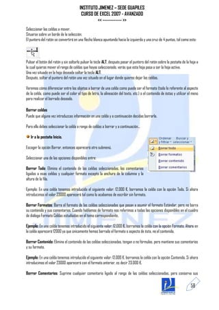 INSTITUTO JIMENEZ – SEDE GUAPILES
                                        CURSO DE EXCEL 2007 - AVANZADO
                                                << ------------ >>
Seleccionar las celdas a mover.
Situarse sobre un borde de la selección.
El puntero del ratón se convertirá en una flecha blanca apuntando hacia la izquierda y una cruz de 4 puntas, tal como esto:


          .
Pulsar el botón del ratón y sin soltarlo pulsar la tecla ALT, después pasar el puntero del ratón sobre la pestaña de la hoja a
la cual quieras mover el rango de celdas que hayas seleccionado, verás que esta hoja pasa a ser la hoja activa.
Una vez situado en la hoja deseada soltar la tecla ALT.
Después, soltar el puntero del ratón una vez situado en el lugar donde quieres dejar las celdas.

Veremos cómo diferenciar entre los objetos a borrar de una celda como puede ser el formato (todo lo referente al aspecto
de la celda, como puede ser el color el tipo de letra, la alineación del texto, etc.) o el contenido de éstas y utilizar el menú
para realizar el borrado deseado.

Borrar celdas
Puede que alguna vez introduzcas información en una celda y a continuación decidas borrarla.

Para ello debes seleccionar la celda o rango de celdas a borrar y a continuación...

   Ir a la pestaña Inicio.

Escoger la opción Borrar, entonces aparecerá otro submenú.

Seleccionar una de las opciones disponibles entre:

Borrar Todo: Elimina el contenido de las celdas seleccionadas, los comentarios
ligados a esas celdas y cualquier formato excepto la anchura de la columna y la
altura de la fila.

Ejemplo: En una celda tenemos introducido el siguiente valor: 12.000 €, borramos la celda con la opción Todo. Si ahora
introducimos el valor 23000 aparecerá tal como lo acabamos de escribir sin formato.

Borrar Formatos: Borra el formato de las celdas seleccionadas que pasan a asumir el formato Estándar, pero no borra
su contenido y sus comentarios. Cuando hablamos de formato nos referimos a todas las opciones disponibles en el cuadro
de diálogo Formato Celdas estudiadas en el tema correspondiente.

Ejemplo: En una celda tenemos introducido el siguiente valor: 12.000 €, borramos la celda con la opción Formato. Ahora en
la celda aparecerá 12000 ya que únicamente hemos borrado el formato o aspecto de ésta, no el contenido.

Borrar Contenido: Elimina el contenido de las celdas seleccionadas, tengan o no fórmulas, pero mantiene sus comentarios
y su formato.

Ejemplo: En una celda tenemos introducido el siguiente valor: 12.000 €, borramos la celda con la opción Contenido. Si ahora
introducimos el valor 23000 aparecerá con el formato anterior, es decir 23.000 €.

Borrar Comentarios: Suprime cualquier comentario ligado al rango de las celdas seleccionadas, pero conserva sus

                                                                                                                          58
 