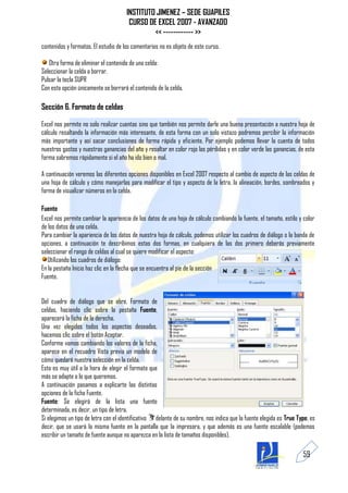 INSTITUTO JIMENEZ – SEDE GUAPILES
                                       CURSO DE EXCEL 2007 - AVANZADO
                                               << ------------ >>
contenidos y formatos. El estudio de los comentarios no es objeto de este curso.

   Otra forma de eliminar el contenido de una celda:
Seleccionar la celda a borrar.
Pulsar la tecla SUPR
Con esta opción únicamente se borrará el contenido de la celda.

Sección 6. Formato de celdas

Excel nos permite no solo realizar cuentas sino que también nos permite darle una buena presentación a nuestra hoja de
cálculo resaltando la información más interesante, de esta forma con un solo vistazo podremos percibir la información
más importante y así sacar conclusiones de forma rápida y eficiente. Por ejemplo podemos llevar la cuenta de todos
nuestros gastos y nuestras ganancias del año y resaltar en color rojo las pérdidas y en color verde las ganancias, de esta
forma sabremos rápidamente si el año ha ido bien o mal.

A continuación veremos las diferentes opciones disponibles en Excel 2007 respecto al cambio de aspecto de las celdas de
una hoja de cálculo y cómo manejarlas para modificar el tipo y aspecto de la letra, la alineación, bordes, sombreados y
forma de visualizar números en la celda.

Fuente
Excel nos permite cambiar la apariencia de los datos de una hoja de cálculo cambiando la fuente, el tamaño, estilo y color
de los datos de una celda.
Para cambiar la apariencia de los datos de nuestra hoja de cálculo, podemos utilizar los cuadros de diálogo o la banda de
opciones, a continuación te describimos estas dos formas, en cualquiera de las dos primero deberás previamente
seleccionar el rango de celdas al cual se quiere modificar el aspecto:
   Utilizando los cuadros de diálogo:
En la pestaña Inicio haz clic en la flecha que se encuentra al pie de la sección
Fuente.


Del cuadro de diálogo que se abre, Formato de
celdas, haciendo clic sobre la pestaña Fuente,
aparecerá la ficha de la derecha.
Una vez elegidos todos los aspectos deseados,
hacemos clic sobre el botón Aceptar.
Conforme vamos cambiando los valores de la ficha,
aparece en el recuadro Vista previa un modelo de
cómo quedará nuestra selección en la celda.
Esto es muy útil a la hora de elegir el formato que
más se adapte a lo que queremos.
A continuación pasamos a explicarte las distintas
opciones de la ficha Fuente.
Fuente: Se elegirá de la lista una fuente
determinada, es decir, un tipo de letra.
Si elegimos un tipo de letra con el identificativo delante de su nombre, nos indica que la fuente elegida es True Type, es
decir, que se usará la misma fuente en la pantalla que la impresora, y que además es una fuente escalable (podemos
escribir un tamaño de fuente aunque no aparezca en la lista de tamaños disponibles).

                                                                                                                    59
 
