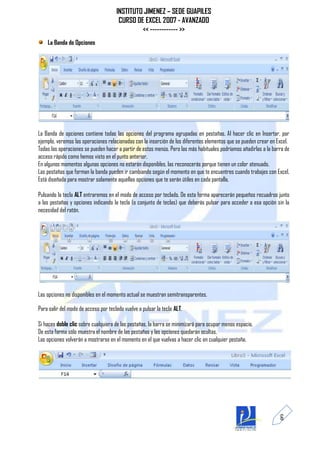 INSTITUTO JIMENEZ – SEDE GUAPILES
                                       CURSO DE EXCEL 2007 - AVANZADO
                                               << ------------ >>
    La Banda de Opciones




La Banda de opciones contiene todas las opciones del programa agrupadas en pestañas. Al hacer clic en Insertar, por
ejemplo, veremos las operaciones relacionadas con la inserción de los diferentes elementos que se pueden crear en Excel.
Todas las operaciones se pueden hacer a partir de estos menús. Pero las más habituales podríamos añadirlas a la barra de
acceso rápido como hemos visto en el punto anterior.
En algunos momentos algunas opciones no estarán disponibles, las reconocerás porque tienen un color atenuado.
Las pestañas que forman la banda pueden ir cambiando según el momento en que te encuentres cuando trabajes con Excel.
Está diseñada para mostrar solamente aquellas opciones que te serán útiles en cada pantalla.

Pulsando la tecla ALT entraremos en el modo de acceso por teclado. De esta forma aparecerán pequeños recuadros junto
a las pestañas y opciones indicando la tecla (o conjunto de teclas) que deberás pulsar para acceder a esa opción sin la
necesidad del ratón.




Las opciones no disponibles en el momento actual se muestran semitransparentes.

Para salir del modo de acceso por teclado vuelve a pulsar la tecla ALT.

Si haces doble clic sobre cualquiera de las pestañas, la barra se minimizará para ocupar menos espacio.
De esta forma sólo muestra el nombre de las pestañas y las opciones quedarán ocultas.
Las opciones volverán a mostrarse en el momento en el que vuelvas a hacer clic en cualquier pestaña.




                                                                                                                   6
 