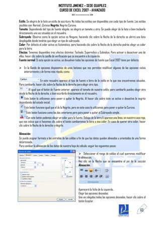 INSTITUTO JIMENEZ – SEDE GUAPILES
                                        CURSO DE EXCEL 2007 - AVANZADO
                                                << ------------ >>
Estilo: Se elegirá de la lista un estilo de escritura. No todos los estilos son disponibles con cada tipo de fuente. Los estilos
posibles son: Normal, Cursiva, Negrita, Negrita Cursiva.
Tamaño: Dependiendo del tipo de fuente elegido, se elegirá un tamaño u otro. Se puede elegir de la lista o bien teclearlo
directamente una vez situados en el recuadro.
Subrayado: Observa como la opción activa es Ninguno, haciendo clic sobre la flecha de la derecha se abrirá una lista
desplegable donde tendrás que elegir un tipo de subrayado.
Color: Por defecto el color activo es Automático, pero haciendo clic sobre la flecha de la derecha podrás elegir un color
para la letra.
Efectos: Tenemos disponibles tres efectos distintos: Tachado, Superíndice y Subíndice. Para activar o desactivar uno de
ellos, hacer clic sobre la casilla de verificación que se encuentra a la izquierda.
Fuente normal: Si esta opción se activa, se devuelven todas las opciones de fuente que Excel 2007 tiene por defecto.

 En la Banda de opciones disponemos de unos botones que nos permiten modificar algunas de las opciones vistas
  anteriormente y de forma más rápida, como:

                    En este recuadro aparece el tipo de fuente o letra de la celda en la que nos encontramos situados.
Para cambiarlo, hacer clic sobre la flecha de la derecha para elegir otro tipo.
         Al igual que el botón de Fuente anterior, aparece el tamaño de nuestra celda, para cambiarlo puedes elegir otro
desde la flecha de la derecha, o bien escribirlo directamente en el recuadro.
    Este botón lo utilizamos para poner o quitar la Negrita. Al hacer clic sobre éste se activa o desactiva la negrita
dependiendo del estado inicial.
     Este botón funciona igual que el de la Negrita, pero en este caso lo utilizamos para poner o quitar la Cursiva.
       Este botón funciona como los dos anteriores pero para poner o quitar el Subrayado simple.
        Con este botón podemos elegir un color para la fuente. Debajo de la letra A aparece una línea, en nuestro caso roja,
que nos indica que si hacemos clic sobre el botón cambiaremos la letra a ese color. En caso de querer otro color, hacer
clic sobre la flecha de la derecha y elegirlo.

Alineación
Se puede asignar formato a las entradas de las celdas a fin de que los datos queden alineados u orientados de una forma
determinada.
Para cambiar la alineación de los datos de nuestra hoja de cálculo, seguir los siguientes pasos:

                                                             Seleccionar el rango de celdas al cual queremos modificar
                                                            la alineación.
                                                            Haz clic en la flecha que se encuentra al pie de la sección
                                                            Alineación.




                                                            Aparecerá la ficha de la izquierda.
                                                            Elegir las opciones deseadas.
                                                            Una vez elegidas todas las opciones deseadas, hacer clic sobre el
                                                            botón Aceptar.

                                                                                                                          60
 