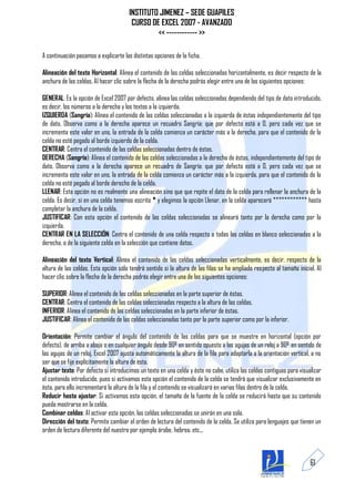 INSTITUTO JIMENEZ – SEDE GUAPILES
                                        CURSO DE EXCEL 2007 - AVANZADO
                                                << ------------ >>

A continuación pasamos a explicarte las distintas opciones de la ficha.

Alineación del texto Horizontal: Alinea el contenido de las celdas seleccionadas horizontalmente, es decir respecto de la
anchura de las celdas. Al hacer clic sobre la flecha de la derecha podrás elegir entre una de las siguientes opciones:

GENERAL: Es la opción de Excel 2007 por defecto, alinea las celdas seleccionadas dependiendo del tipo de dato introducido,
es decir, los números a la derecha y los textos a la izquierda.
IZQUIERDA (Sangría): Alinea el contenido de las celdas seleccionadas a la izquierda de éstas independientemente del tipo
de dato. Observa como a la derecha aparece un recuadro Sangría: que por defecto está a 0, pero cada vez que se
incrementa este valor en uno, la entrada de la celda comienza un carácter más a la derecha, para que el contenido de la
celda no esté pegado al borde izquierdo de la celda.
CENTRAR: Centra el contenido de las celdas seleccionadas dentro de éstas.
DERECHA (Sangría): Alinea el contenido de las celdas seleccionadas a la derecha de éstas, independientemente del tipo de
dato. Observa como a la derecha aparece un recuadro de Sangría: que por defecto está a 0, pero cada vez que se
incrementa este valor en uno, la entrada de la celda comienza un carácter más a la izquierda, para que el contenido de la
celda no esté pegado al borde derecho de la celda.
LLENAR: Esta opción no es realmente una alineación sino que que repite el dato de la celda para rellenar la anchura de la
celda. Es decir, si en una celda tenemos escrito * y elegimos la opción Llenar, en la celda aparecerá ************ hasta
completar la anchura de la celda.
JUSTIFICAR: Con esta opción el contenido de las celdas seleccionadas se alineará tanto por la derecha como por la
izquierda.
CENTRAR EN LA SELECCIÓN: Centra el contenido de una celda respecto a todas las celdas en blanco seleccionadas a la
derecha, o de la siguiente celda en la selección que contiene datos.

Alineación del texto Vertical: Alinea el contenido de las celdas seleccionadas verticalmente, es decir, respecto de la
altura de las celdas. Esta opción sólo tendrá sentido si la altura de las filas se ha ampliado respecto al tamaño inicial. Al
hacer clic sobre la flecha de la derecha podrás elegir entre una de las siguientes opciones:

SUPERIOR: Alinea el contenido de las celdas seleccionadas en la parte superior de éstas.
CENTRAR: Centra el contenido de las celdas seleccionadas respecto a la altura de las celdas.
INFERIOR: Alinea el contenido de las celdas seleccionadas en la parte inferior de éstas.
JUSTIFICAR: Alinea el contenido de las celdas seleccionadas tanto por la parte superior como por la inferior.

Orientación: Permite cambiar el ángulo del contenido de las celdas para que se muestre en horizontal (opción por
defecto), de arriba a abajo o en cualquier ángulo desde 90º en sentido opuesto a las agujas de un reloj a 90º en sentido de
las agujas de un reloj. Excel 2007 ajusta automáticamente la altura de la fila para adaptarla a la orientación vertical, a no
ser que se fije explícitamente la altura de ésta.
Ajustar texto: Por defecto si introducimos un texto en una celda y éste no cabe, utiliza las celdas contiguas para visualizar
el contenido introducido, pues si activamos esta opción el contenido de la celda se tendrá que visualizar exclusivamente en
ésta, para ello incrementará la altura de la fila y el contenido se visualizará en varias filas dentro de la celda.
Reducir hasta ajustar: Si activamos esta opción, el tamaño de la fuente de la celda se reducirá hasta que su contenido
pueda mostrarse en la celda.
Combinar celdas: Al activar esta opción, las celdas seleccionadas se unirán en una sola.
Dirección del texto: Permite cambiar el orden de lectura del contenido de la celda. Se utiliza para lenguajes que tienen un
orden de lectura diferente del nuestro por ejemplo árabe, hebrea, etc...



                                                                                                                        61
 