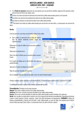INSTITUTO JIMENEZ – SEDE GUAPILES
                                        CURSO DE EXCEL 2007 - AVANZADO
                                                << ------------ >>
 En la Banda de opciones disponemos de unos botones que nos permitirán modificar algunas de las opciones vistas
  anteriormente de forma más rápida, como:
     Al hacer clic sobre este botón la alineación horizontal de las celdas seleccionadas pasará a ser Izquierda.
     Este botón nos centrará horizontalmente los datos de las celdas seleccionadas.
    Este botón nos alineará a la derecha los datos de las celdas seleccionadas.
         Este botón unirá todas las celdas seleccionadas para que formen una sola celda, y a continuación nos centrará los
datos.

Bordes

Excel nos permite crear líneas en los bordes o lados de las celdas.

 Para cambiar la apariencia de los datos de nuestra
  hoja de cálculo añadiendo bordes, seguir los
  siguientes pasos:

Seleccionar el rango de celdas al cual queremos modificar
el aspecto.

Seleccionar la pestaña Inicio.

Hacer clic sobre la flecha que se encuentra bajo la sección
Fuente.

En el cuadro de diálogo que se abrirá hacer clic sobre la
pestaña Bordes.

Aparecerá el cuadro de diálogo de la derecha.

Elegir las opciones deseadas del recuadro.

Una vez elegidos todos los aspectos deseados, hacer clic sobre el botón Aceptar.


Al elegir cualquier opción, aparecerá en el recuadro Borde un modelo de cómo quedará nuestra selección en la celda.

A continuación pasamos a explicarte las distintas opciones del recuadro.

Preestablecidos: Se elegirá una de estas opciones:
Ninguno: Para quitar cualquier borde de las celdas seleccionadas.
Contorno: Para crear un borde únicamente alrededor de las celdas seleccionadas.
Interior: Para crear un borde alrededor de todas las celdas seleccionadas excepto alrededor de la selección.
Borde: Este recuadro se suele utilizar cuando no nos sirve ninguno de los botones preestablecidos. Dependiendo del borde
a poner o quitar (superior, inferior, izquierdo,...) hacer clic sobre los botones correspondientes. ¡CUIDADO! Al utilizar los
botones preestablecidos, el borde será del estilo y color seleccionados, en caso de elegir otro aspecto para el borde,
primero habrá que elegir Estilo y Color y a continuación hacer clic sobre el borde a colocar.

                                                                                                                       62
 