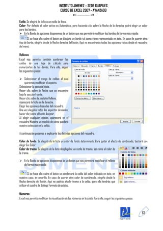 INSTITUTO JIMENEZ – SEDE GUAPILES
                                        CURSO DE EXCEL 2007 - AVANZADO
                                                << ------------ >>
Estilo: Se elegirá de la lista un estilo de línea.
Color: Por defecto el color activo es Automático, pero haciendo clic sobre la flecha de la derecha podrá elegir un color
para los bordes.
 En la Banda de opciones disponemos de un botón que nos permitirá modificar los bordes de forma más rápida:
        Si se hace clic sobre el botón se dibujará un borde tal como viene representado en éste. En caso de querer otro
tipo de borde, elegirlo desde la flecha derecha del botón. Aquí no encontrarás todas las opciones vistas desde el recuadro
del menú.

Rellenos
Excel nos permite también sombrear las
celdas de una hoja de cálculo para
remarcarlas de las demás. Para ello, seguir
los siguientes pasos:

 Seleccionar el rango de celdas al cual
     queremos modificar el aspecto.
Seleccionar la pestaña Inicio.
Hacer clic sobre la flecha que se encuentra
bajo la sección Fuente.
Hacer clic sobre la pestaña Relleno.
Aparecerá la ficha de la derecha.
Elegir las opciones deseadas del recuadro.
Una vez elegidos todos los aspectos deseados,
hacer clic sobre el botón Aceptar.
Al elegir cualquier opción, aparecerá en el
recuadro Muestra un modelo de cómo quedará
nuestra selección en la celda.

A continuación pasamos a explicarte las distintas opciones del recuadro.

Color de fondo: Se elegirá de la lista un color de fondo determinado. Para quitar el efecto de sombreado, bastará con
elegir Sin Color.
Color de trama: Se elegirá de la lista desplegable un estilo de trama, así como el color de
la trama.

 En la Banda de opciones disponemos de un botón que nos permitirá modificar el relleno
  de forma más rápida:

         Si se hace clic sobre el botón se sombreará la celda del color indicado en éste, en
nuestro caso, en amarillo. En caso de querer otro color de sombreado, elegirlo desde la
flecha derecha del botón. Aquí no podrás añadir trama a la celda, para ello tendrás que
utilizar el cuadro de diálogo Formato de celdas.

Números
Excel nos permite modificar la visualización de los números en la celda. Para ello, seguir los siguientes pasos:



                                                                                                                    63
 