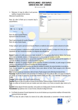INSTITUTO JIMENEZ – SEDE GUAPILES
                                       CURSO DE EXCEL 2007 - AVANZADO
                                               << ------------ >>

 Seleccionar el rango de celdas al cual queremos
    modificar el aspecto de los números.
Seleccionar la pestaña Inicio.

Hacer clic sobre la flecha que se encuentra bajo la
sección Número.




Hacer clic sobre la pestaña Número.
Aparecerá la ficha de la derecha:

Elegir la opción deseada del recuadro Categoría:
Hacer clic sobre el botón Aceptar.

Al elegir cualquier opción, aparecerá en el recuadro Muestra un modelo de cómo quedará nuestra selección en la celda.

A continuación pasamos a explicarte las distintas opciones del recuadro Categoría:, se elegirá de la lista una categoría
dependiendo del valor introducido en la celda. Las categorías más utilizadas son:

General: Visualiza en la celda exactamente el valor introducido. Es el formato que utiliza Excel por defecto. Este formato
admite enteros, decimales, números en forma exponencial si la cifra no coge por completo en la celda.
Número: Contiene una serie de opciones que permiten especificar el número de decimales, también permite especificar el
separador de millares y la forma de visualizar los números negativos.
Moneda: Es parecido a la categoría Número, permite especificar el número de decimales, se puede escoger el símbolo
monetario como podría ser € y la forma de visualizar los números negativos.
Contabilidad: Difiere del formato moneda en que alinea los símbolos de moneda y las comas decimales en una columna.
Fecha: Contiene números que representan fechas y horas como valores de fecha. Puede escogerse entre diferentes
formatos de fecha.
Hora: Contiene números que representan valores de horas. Puede escogerse entre diferentes formatos de hora.
Porcentaje: Visualiza los números como porcentajes. Se multiplica el valor de la celda por 100 y se le asigna el símbolo %,
por ejemplo, un formato de porcentaje sin decimales muestra 0,1528 como 15%, y con 2 decimales lo mostraría como
15,28%.
Fracción: Permite escoger entre nueve formatos de fracción.
Científica: Muestra el valor de la celda en formato de coma flotante. Podemos escoger el número de decimales.
Texto: Las celdas con formato de texto son tratadas como texto incluso si en el texto se encuentre algún número en la
celda.
Especial: Contiene algunos formatos especiales, como puedan ser el código postal, el número de teléfono, etc.
Personalizada: Aquí podemos crear un nuevo formato, indicando el código de formato.

 En la Banda de opciones Formato disponemos de una serie de botones que nos permitirán modificar el formato de los
  números de forma más rápida:
      Si se hace clic sobre el botón, los números de las celdas seleccionadas se convertirán a formato moneda (el


                                                                                                                     64
 