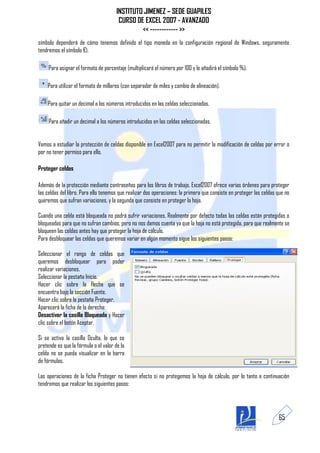 INSTITUTO JIMENEZ – SEDE GUAPILES
                                        CURSO DE EXCEL 2007 - AVANZADO
                                                << ------------ >>
símbolo dependerá de cómo tenemos definido el tipo moneda en la configuración regional de Windows, seguramente
tendremos el símbolo €).

     Para asignar el formato de porcentaje (multiplicará el número por 100 y le añadirá el símbolo %).

    Para utilizar el formato de millares (con separador de miles y cambio de alineación).

    Para quitar un decimal a los números introducidos en las celdas seleccionadas.

     Para añadir un decimal a los números introducidos en las celdas seleccionadas.


Vamos a estudiar la protección de celdas disponible en Excel2007 para no permitir la modificación de celdas por error o
por no tener permiso para ello.

Proteger celdas

Además de la protección mediante contraseñas para los libros de trabajo, Excel2007 ofrece varias órdenes para proteger
las celdas del libro. Para ello tenemos que realizar dos operaciones: la primera que consiste en proteger las celdas que no
queremos que sufran variaciones, y la segunda que consiste en proteger la hoja.

Cuando una celda está bloqueada no podrá sufrir variaciones. Realmente por defecto todas las celdas están protegidas o
bloqueadas para que no sufran cambios, pero no nos damos cuenta ya que la hoja no está protegida, para que realmente se
bloqueen las celdas antes hay que proteger la hoja de cálculo.
Para desbloquear las celdas que queremos variar en algún momento sigue los siguientes pasos:

Seleccionar el rango de celdas que
queremos desbloquear para poder
realizar variaciones.
Seleccionar la pestaña Inicio.
Hacer clic sobre la flecha que se
encuentra bajo la sección Fuente.
Hacer clic sobre la pestaña Proteger.
Aparecerá la ficha de la derecha:
Desactivar la casilla Bloqueada y Hacer
clic sobre el botón Aceptar.

Si se activa la casilla Oculta, lo que se
pretende es que la fórmula o el valor de la
celda no se pueda visualizar en la barra
de fórmulas.

Las operaciones de la ficha Proteger no tienen efecto si no protegemos la hoja de cálculo, por lo tanto a continuación
tendremos que realizar los siguientes pasos:




                                                                                                                     65
 