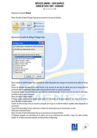 INSTITUTO JIMENEZ – SEDE GUAPILES
                                       CURSO DE EXCEL 2007 - AVANZADO
                                               << ------------ >>
Seleccionar la pestaña Revisar.

Hacer clic sobre el botón Proteger hoja que se encuentra en la sección Cambios.




Aparecerá el cuadro de diálogo Proteger hoja:




Dejar activada la casilla Proteger hoja y contenido de celdas bloqueadas para proteger el contenido de las celdas de la hoja
activa.
Activar las opciones deseadas de la casilla Permitir a los usuarios de esta hoja de cálculo para que no tenga efecto la
protección para la modificación seleccionada y desactivarla para tener en cuenta la protección.
Si queremos asignar una contraseña para que solamente pueda desproteger la hoja la persona que sepa la contraseña,
escribirla en el recuadro Contraseña.
Hacer clic sobre el botón Aceptar.
Si hemos puesto contraseña nos pedirá confirmación de contraseña, por lo tanto tendremos que volver a escribirla y
hacer clic sobre el botón Aceptar.
A partir de ahora la hoja activa se encuentra protegida, por lo que no se podrán modificar aquellas celdas bloqueadas en
un principio.
Si queremos desproteger la hoja, volveremos a realizar los mismos pasos que en la protección, es decir:
Seleccionar la pestaña Revisar.
Hacer clic sobre el botón Desproteger hoja que se encuentra en la sección Cambios.
Si habíamos asignado una contraseña nos la pedirá, por lo que tendremos que escribirla y hacer clic sobre el botón
Aceptar. Si no había contraseña asignada, automáticamente la desprotege.



                                                                                                                      66
 