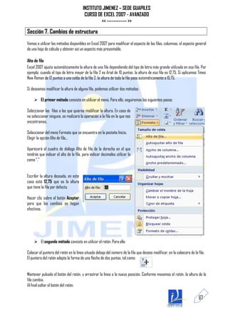 INSTITUTO JIMENEZ – SEDE GUAPILES
                                        CURSO DE EXCEL 2007 - AVANZADO
                                                << ------------ >>

Sección 7. Cambios de estructura
Vamos a utilizar los métodos disponibles en Excel 2007 para modificar el aspecto de las filas, columnas, el aspecto general
de una hoja de cálculo y obtener así un aspecto más presentable.

Alto de fila
Excel 2007 ajusta automáticamente la altura de una fila dependiendo del tipo de letra más grande utilizado en esa fila. Por
ejemplo, cuando el tipo de letra mayor de la fila 2 es Arial de 10 puntos, la altura de esa fila es 12,75. Si aplicamos Times
New Roman de 12 puntos a una celda de la fila 2, la altura de toda la fila pasa automáticamente a 15,75.

Si deseamos modificar la altura de alguna fila, podemos utilizar dos métodos:

     El primer método consiste en utilizar el menú. Para ello, seguiremos los siguientes pasos:

Seleccionar las filas a las que quieras modificar la altura. En caso de
no seleccionar ninguna, se realizará la operación a la fila en la que nos
encontramos.

Seleccionar del menú Formato que se encuentra en la pestaña Inicio.
Elegir la opción Alto de fila...

Aparecerá el cuadro de diálogo Alto de fila de la derecha en el que
tendrás que indicar el alto de la fila, para indicar decimales utilizar la
coma ","


Escribir la altura deseada, en este
caso está 12,75 que es la altura
que tiene la fila por defecto.

Hacer clic sobre el botón Aceptar
para que los cambios se hagan
efectivos.




     El segundo método consiste en utilizar el ratón. Para ello:

Colocar el puntero del ratón en la línea situada debajo del número de la fila que desees modificar, en la cabecera de la fila.
El puntero del ratón adopta la forma de una flecha de dos puntas, tal como:


Mantener pulsado el botón del ratón, y arrastrar la línea a la nueva posición. Conforme movemos el ratón, la altura de la
fila cambia.
Al final soltar el botón del ratón.

                                                                                                                         67
 