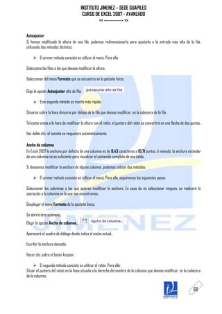 INSTITUTO JIMENEZ – SEDE GUAPILES
                                         CURSO DE EXCEL 2007 - AVANZADO
                                                 << ------------ >>

Autoajustar
Si hemos modificado la altura de una fila, podemos redimensionarla para ajustarla a la entrada más alta de la fila,
utilizando dos métodos distintos.

     El primer método consiste en utilizar el menú. Para ello:

Selecciona las filas a las que desees modificar la altura.

Seleccionar del menú Formato que se encuentra en la pestaña Inicio.

Elige la opción Autoajustar alto de fila.

     Este segundo método es mucho más rápido:

Situarse sobre la línea divisoria por debajo de la fila que deseas modificar, en la cabecera de la fila.

Tal como vimos a la hora de modificar la altura con el ratón, el puntero del ratón se convertirá en una flecha de dos puntas.

Haz doble clic, el tamaño se reajustará automáticamente.

Ancho de columna
En Excel 2007 la anchura por defecto de una columna es de 8,43 caracteres o 10,71 puntos. A menudo, la anchura estándar
de una columna no es suficiente para visualizar el contenido completo de una celda.

Si deseamos modificar la anchura de alguna columna, podemos utilizar dos métodos:

     El primer método consiste en utilizar el menú. Para ello, seguiremos los siguientes pasos:

Seleccionar las columnas a las que quieres modificar la anchura. En caso de no seleccionar ninguna, se realizará la
operación a la columna en la que nos encontramos.

Desplegar el menú Formato de la pestaña Inicio.

Se abrirá otro submenú.
Elegir la opción Ancho de columna...

Aparecerá el cuadro de diálogo donde indica el ancho actual..

Escribir la anchura deseada.

Hacer clic sobre el botón Aceptar.

      El segundo método consiste en utilizar el ratón. Para ello:
Situar el puntero del ratón en la línea situada a la derecha del nombre de la columna que desees modificar, en la cabecera
de la columna.


                                                                                                                       68
 