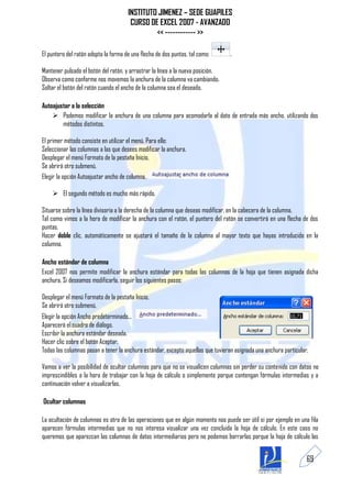 INSTITUTO JIMENEZ – SEDE GUAPILES
                                       CURSO DE EXCEL 2007 - AVANZADO
                                               << ------------ >>

El puntero del ratón adopta la forma de una flecha de dos puntas, tal como:       .

Mantener pulsado el botón del ratón, y arrastrar la línea a la nueva posición.
Observa como conforme nos movemos la anchura de la columna va cambiando.
Soltar el botón del ratón cuando el ancho de la columna sea el deseado.

Autoajustar a la selección
     Podemos modificar la anchura de una columna para acomodarla al dato de entrada más ancho, utilizando dos
        métodos distintos.

El primer método consiste en utilizar el menú. Para ello:
Seleccionar las columnas a las que desees modificar la anchura.
Desplegar el menú Formato de la pestaña Inicio.
Se abrirá otro submenú.
Elegir la opción Autoajustar ancho de columna.

     El segundo método es mucho más rápido.

Situarse sobre la línea divisoria a la derecha de la columna que deseas modificar, en la cabecera de la columna.
Tal como vimos a la hora de modificar la anchura con el ratón, el puntero del ratón se convertirá en una flecha de dos
puntas.
Hacer doble clic, automáticamente se ajustará el tamaño de la columna al mayor texto que hayas introducido en la
columna.

Ancho estándar de columna
Excel 2007 nos permite modificar la anchura estándar para todas las columnas de la hoja que tienen asignada dicha
anchura. Si deseamos modificarla, seguir los siguientes pasos:

Desplegar el menú Formato de la pestaña Inicio.
Se abrirá otro submenú.
Elegir la opción Ancho predeterminado...
Aparecerá el cuadro de diálogo.
Escribir la anchura estándar deseada.
Hacer clic sobre el botón Aceptar.
Todas las columnas pasan a tener la anchura estándar, excepto aquellas que tuvieran asignada una anchura particular.

Vamos a ver la posibilidad de ocultar columnas para que no se visualicen columnas sin perder su contenido con datos no
imprescindibles a la hora de trabajar con la hoja de cálculo o simplemente porque contengan fórmulas intermedias y a
continuación volver a visualizarlas.

Ocultar columnas

La ocultación de columnas es otra de las operaciones que en algún momento nos puede ser útil si por ejemplo en una fila
aparecen fórmulas intermedias que no nos interesa visualizar una vez concluida la hoja de cálculo. En este caso no
queremos que aparezcan las columnas de datos intermediarios pero no podemos borrarlas porque la hoja de cálculo las


                                                                                                                   69
 