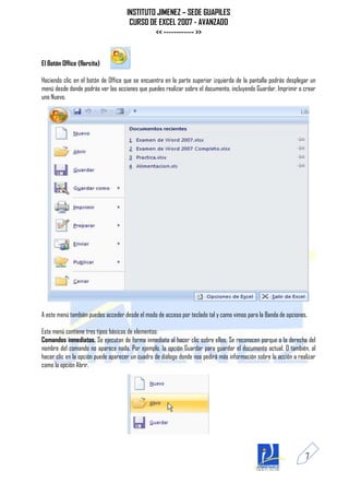 INSTITUTO JIMENEZ – SEDE GUAPILES
                                      CURSO DE EXCEL 2007 - AVANZADO
                                              << ------------ >>


El Botón Office (florcita)

Haciendo clic en el botón de Office que se encuentra en la parte superior izquierda de la pantalla podrás desplegar un
menú desde donde podrás ver las acciones que puedes realizar sobre el documento, incluyendo Guardar, Imprimir o crear
uno Nuevo.




A este menú también puedes acceder desde el modo de acceso por teclado tal y como vimos para la Banda de opciones.

Este menú contiene tres tipos básicos de elementos:
Comandos inmediatos. Se ejecutan de forma inmediata al hacer clic sobre ellos. Se reconocen porque a la derecha del
nombre del comando no aparece nada. Por ejemplo, la opción Guardar para guardar el documento actual. O también, al
hacer clic en la opción puede aparecer un cuadro de diálogo donde nos pedirá más información sobre la acción a realizar
como la opción Abrir.




                                                                                                                  7
 