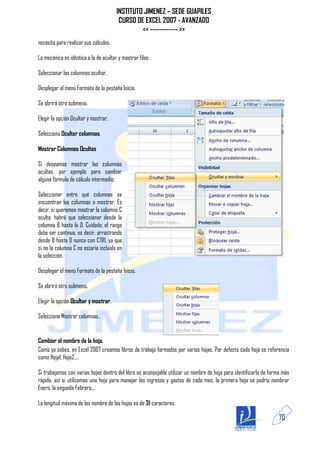 INSTITUTO JIMENEZ – SEDE GUAPILES
                                        CURSO DE EXCEL 2007 - AVANZADO
                                                << ------------ >>
necesita para realizar sus cálculos.

La mecánica es idéntica a la de ocultar y mostrar filas:

Seleccionar las columnas ocultar.

Desplegar el menú Formato de la pestaña Inicio.

Se abrirá otro submenú.

Elegir la opción Ocultar y mostrar.

Selecciona Ocultar columnas.

Mostrar Columnas Ocultas

Si deseamos mostrar las columnas
ocultas, por ejemplo para cambiar
alguna fórmula de cálculo intermedio:

Seleccionar entre qué columnas se
encuentran las columnas o mostrar. Es
decir, si queremos mostrar la columna C
oculta, habrá que seleccionar desde la
columna B hasta la D. Cuidado, el rango
debe ser continuo, es decir, arrastrando
desde B hasta D nunca con CTRL ya que
si no la columna C no estaría incluida en
la selección.

Desplegar el menú Formato de la pestaña Inicio.

Se abrirá otro submenú.

Elegir la opción Ocultar y mostrar.

Selecciona Mostrar columnas.


Cambiar el nombre de la hoja.
Como ya sabes, en Excel 2007 creamos libros de trabajo formados por varias hojas. Por defecto cada hoja se referencia
como Hoja1, Hoja2,...

Si trabajamos con varias hojas dentro del libro es aconsejable utilizar un nombre de hoja para identificarla de forma más
rápida, así si utilizamos una hoja para manejar los ingresos y gastos de cada mes, la primera hoja se podría nombrar
Enero, la segunda Febrero,...

La longitud máxima de los nombre de las hojas es de 31 caracteres.

                                                                                                                    70
 