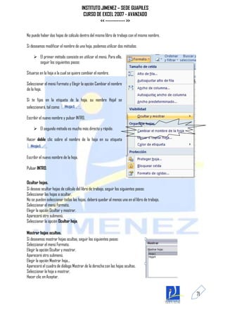 INSTITUTO JIMENEZ – SEDE GUAPILES
                                            CURSO DE EXCEL 2007 - AVANZADO
                                                    << ------------ >>

No puede haber dos hojas de cálculo dentro del mismo libro de trabajo con el mismo nombre.

Si deseamos modificar el nombre de una hoja, podemos utilizar dos métodos:

     El primer método consiste en utilizar el menú. Para ello,
      seguir los siguientes pasos:

Situarse en la hoja a la cual se quiere cambiar el nombre.

Seleccionar el menú Formato y Elegir la opción Cambiar el nombre
de la hoja.

Si te fijas en la etiqueta de la hoja, su nombre Hoja1 se
seleccionará, tal como:                .

Escribir el nuevo nombre y pulsar INTRO.

     El segundo método es mucho más directo y rápido:

Hacer doble clic sobre el nombre de la hoja en su etiqueta
             .

Escribir el nuevo nombre de la hoja.

Pulsar INTRO.


Ocultar hojas.
Si deseas ocultar hojas de cálculo del libro de trabajo, seguir los siguientes pasos:
Seleccionar las hojas a ocultar.
No se pueden seleccionar todas las hojas, deberá quedar al menos una en el libro de trabajo.
Seleccionar el menú Formato.
Elegir la opción Ocultar y mostrar.
Aparecerá otro submenú.
Seleccionar la opción Ocultar hoja.

Mostrar hojas ocultas.
Si deseamos mostrar hojas ocultas, seguir los siguientes pasos:
Seleccionar el menú Formato.
Elegir la opción Ocultar y mostrar.
Aparecerá otro submenú.
Elegir la opción Mostrar hoja...
Aparecerá el cuadro de diálogo Mostrar de la derecha con las hojas ocultas.
Seleccionar la hoja a mostrar.
Hacer clic en Aceptar.


                                                                                               71
 