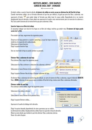 INSTITUTO JIMENEZ – SEDE GUAPILES
                                         CURSO DE EXCEL 2007 - AVANZADO
                                                 << ------------ >>
Al añadir celdas a nuestra hoja de cálculo, el número de celdas no varía ya que se eliminan las del final de la hoja.
Cuando insertamos celdas, con un formato diferente al que hay por defecto, al igual que para las filas y columnas, nos
aparecerá el botón          para poder elegir el formato que debe tener la nueva celda. Dependiendo de si se inserta
desplazando hacia la derecha o hacia abajo nos aparecerá el cuadro visto anteriormente para la inserción de columna o
fila. Este cuadro funciona de la misma forma que para columnas o filas.

Insertar hojas en un libro de trabajo
Si necesitas trabajar con más de tres hojas en un libro de trabajo, tendrás que añadir más. El número de hojas puede
variar de 1 a 255.

Para añadir una hoja, seguiremos los siguientes pasos:

Situarse en la hoja posterior a nuestra nueva hoja, ya que las hojas siempre se
añadirán a la izquierda de la seleccionada.
Seleccionar el menú Insertar.
Elegir la opción Insertar hoja.

Una vez insertada la hoja se puede cambiar su posición,


Eliminar filas y columnas de una hoja
Para eliminar filas, seguir los siguientes pasos:

Seleccionar las filas a eliminar o selecciona las columnas a eliminar.

Seleccionar el menú Eliminar de la pestaña Inicio.

Elegir la opción Eliminar filas de hoja o Eliminar columnas de hoja.

Al eliminar filas o columnas de nuestra hoja de cálculo, no varía el número de filas o columnas, seguirá habiendo 1048576
filas y 16384 columnas, lo que pasa es que se añaden al final de la hoja, tantas como filas o columnas eliminadas.

Eliminar celdas de una hoja
Para eliminar varias celdas, seguir los siguientes pasos:

Seleccionar las celdas a eliminar.

Seleccionar el menú Eliminar de la pestaña Inicio.

Elegir la opción Eliminar celdas....

Aparecerá el cuadro de diálogo de la derecha.

Elegir la opción deseada dependiendo de cómo queremos que se realice
la eliminación de celdas. Desplazando las celdas hacia la izquierda o hacia la derecha.
Observa como desde aquí también te permite eliminar filas o columnas enteras.
Hacer clic sobre Aceptar.

                                                                                                                   74
 