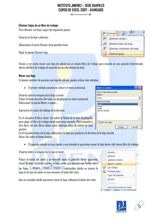 INSTITUTO JIMENEZ – SEDE GUAPILES
                                        CURSO DE EXCEL 2007 - AVANZADO
                                                << ------------ >>

Eliminar hojas de un libro de trabajo
Para eliminar una hoja, seguir los siguientes pasos:

Situarse en la hoja a eliminar.

Seleccionar el menú Eliminar de la pestaña Inicio.

Elegir la opción Eliminar hoja.


Vamos a ver cómo mover una hoja de cálculo en un mismo libro de trabajo para situarla en una posición determinada
dentro del libro de trabajo de acuerdo con la información de ésta.

Mover una hoja.
Si deseas cambiar de posición una hoja de cálculo, puedes utilizar dos métodos.

      El primer método consiste en utilizar el menú contextual.

Situarse sobre la etiqueta de la hoja a mover.
Pulsar el botón derecho del ratón, se desplegará un menú contextual.
Seleccionar la opción Mover o copiar...

Aparecerá el cuadro de diálogo de la derecha.

En el recuadro Al libro, hacer clic sobre la flecha de la lista desplegable
para elegir el libro de trabajo donde queremos moverla. (Para moverla a
otro libro, los dos libros deben estar abiertos antes de entrar en esta
opción).
En el recuadro Antes de la hoja, seleccionar la hoja que quedará a la derecha de la hoja movida.
Hacer clic sobre el botón Aceptar.

      El segundo método es muy rápido y muy cómodo si queremos mover la hoja dentro del mismo libro de trabajo.

Situarse sobre la etiqueta de la hoja a mover.

Pulsar el botón del ratón y arrastrarlo hasta la posición donde queremos
mover la hoja, mientras mueves la hoja verás que aparece una flecha sobre
las hojas                                    indicándote dónde se situará la
hoja en el caso de soltar en ese momento el botón del ratón.

Una vez situados donde queremos mover la hoja, soltamos el botón del ratón.




                                                                                                               75
 