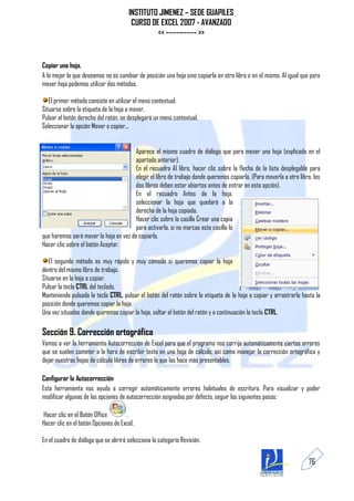 INSTITUTO JIMENEZ – SEDE GUAPILES
                                       CURSO DE EXCEL 2007 - AVANZADO
                                               << ------------ >>


Copiar una hoja.
A lo mejor lo que deseamos no es cambiar de posición una hoja sino copiarla en otro libro o en el mismo. Al igual que para
mover hoja podemos utilizar dos métodos.

   El primer método consiste en utilizar el menú contextual.
Situarse sobre la etiqueta de la hoja a mover.
Pulsar el botón derecho del ratón, se desplegará un menú contextual.
Seleccionar la opción Mover o copiar...


                                        Aparece el mismo cuadro de diálogo que para mover una hoja (explicado en el
                                        apartado anterior).
                                        En el recuadro Al libro, hacer clic sobre la flecha de la lista desplegable para
                                        elegir el libro de trabajo donde queremos copiarla. (Para moverla a otro libro, los
                                        dos libros deben estar abiertos antes de entrar en esta opción).
                                        En el recuadro Antes de la hoja,
                                        seleccionar la hoja que quedará a la
                                        derecha de la hoja copiada.
                                        Hacer clic sobre la casilla Crear una copia
                                        para activarla, si no marcas esta casilla lo
que haremos será mover la hoja en vez de copiarla.
Hacer clic sobre el botón Aceptar.

   El segundo método es muy rápido y muy cómodo si queremos copiar la hoja
dentro del mismo libro de trabajo.
Situarse en la hoja a copiar.
Pulsar la tecla CTRL del teclado.
Manteniendo pulsada la tecla CTRL, pulsar el botón del ratón sobre la etiqueta de la hoja a copiar y arrastrarlo hasta la
posición donde queremos copiar la hoja.
Una vez situados donde queremos copiar la hoja, soltar el botón del ratón y a continuación la tecla CTRL.

Sección 9. Corrección ortográfica
Vamos a ver la herramienta Autocorrección de Excel para que el programa nos corrija automáticamente ciertos errores
que se suelen cometer a la hora de escribir texto en una hoja de cálculo, así como manejar la corrección ortográfica y
dejar nuestras hojas de cálculo libres de errores lo que las hace más presentables.

Configurar la Autocorrección
Esta herramienta nos ayuda a corregir automáticamente errores habituales de escritura. Para visualizar y poder
modificar algunas de las opciones de autocorrección asignadas por defecto, seguir los siguientes pasos:

Hacer clic en el Botón Office        .
Hacer clic en el botón Opciones de Excel.

En el cuadro de diálogo que se abrirá selecciona la categoría Revisión.


                                                                                                                     76
 