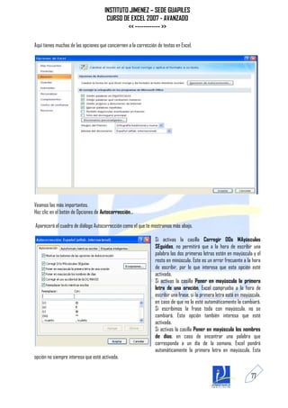 INSTITUTO JIMENEZ – SEDE GUAPILES
                                       CURSO DE EXCEL 2007 - AVANZADO
                                               << ------------ >>

Aquí tienes muchas de las opciones que conciernen a la corrección de textos en Excel.




Veamos las más importantes.
Haz clic en el botón de Opciones de Autocorrección...

Aparecerá el cuadro de diálogo Autocorrección como el que te mostramos más abajo.

                                                                 Si activas la casilla Corregir DOs MAyúsculas
                                                                 SEguidas, no permitirá que a la hora de escribir una
                                                                 palabra las dos primeras letras estén en mayúscula y el
                                                                 resto en minúscula. Este es un error frecuente a la hora
                                                                 de escribir, por lo que interesa que esta opción esté
                                                                 activada.
                                                                 Si activas la casilla Poner en mayúscula la primera
                                                                 letra de una oración, Excel comprueba a la hora de
                                                                 escribir una frase, si la primera letra está en mayúscula,
                                                                 en caso de que no lo esté automáticamente la cambiará.
                                                                 Si escribimos la frase toda con mayúscula, no se
                                                                 cambiará. Esta opción también interesa que esté
                                                                 activada.
                                                                 Si activas la casilla Poner en mayúscula los nombres
                                                                 de días, en caso de encontrar una palabra que
                                                                 corresponda a un día de la semana, Excel pondrá
                                                                 automáticamente la primera letra en mayúscula. Esta
opción no siempre interesa que esté activada.


                                                                                                                     77
 