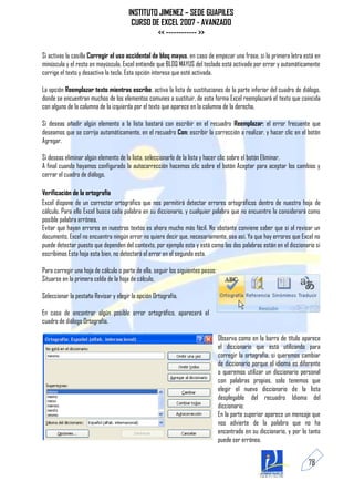 INSTITUTO JIMENEZ – SEDE GUAPILES
                                        CURSO DE EXCEL 2007 - AVANZADO
                                                << ------------ >>

Si activas la casilla Corregir el uso accidental de bloq mayus, en caso de empezar una frase, si la primera letra está en
minúscula y el resto en mayúscula, Excel entiende que BLOQ MAYUS del teclado está activado por error y automáticamente
corrige el texto y desactiva la tecla. Esta opción interesa que esté activada.

La opción Reemplazar texto mientras escribe, activa la lista de sustituciones de la parte inferior del cuadro de diálogo,
donde se encuentran muchos de los elementos comunes a sustituir, de esta forma Excel reemplazará el texto que coincida
con alguno de la columna de la izquierda por el texto que aparece en la columna de la derecha.

Si deseas añadir algún elemento a la lista bastará con escribir en el recuadro Reemplazar: el error frecuente que
deseamos que se corrija automáticamente, en el recuadro Con: escribir la corrección a realizar, y hacer clic en el botón
Agregar.

Si deseas eliminar algún elemento de la lista, seleccionarlo de la lista y hacer clic sobre el botón Eliminar.
A final cuando hayamos configurado la autocorrección hacemos clic sobre el botón Aceptar para aceptar los cambios y
cerrar el cuadro de diálogo.

Verificación de la ortografía
Excel dispone de un corrector ortográfico que nos permitirá detectar errores ortográficos dentro de nuestra hoja de
cálculo. Para ello Excel busca cada palabra en su diccionario, y cualquier palabra que no encuentre la considerará como
posible palabra errónea.
Evitar que hayan errores en nuestros textos es ahora mucho más fácil. No obstante conviene saber que si al revisar un
documento, Excel no encuentra ningún error no quiere decir que, necesariamente, sea así. Ya que hay errores que Excel no
puede detectar puesto que dependen del contexto, por ejemplo esta y está como las dos palabras están en el diccionario si
escribimos Esta hoja esta bien, no detectará el error en el segundo esta.

Para corregir una hoja de cálculo o parte de ella, seguir los siguientes pasos:
Situarse en la primera celda de la hoja de cálculo.

Seleccionar la pestaña Revisar y elegir la opción Ortografía.

En caso de encontrar algún posible error ortográfico, aparecerá el
cuadro de diálogo Ortografía.

                                                                                  Observa como en la barra de título aparece
                                                                                  el diccionario que está utilizando para
                                                                                  corregir la ortografía, si queremos cambiar
                                                                                  de diccionario porque el idioma es diferente
                                                                                  o queremos utilizar un diccionario personal
                                                                                  con palabras propias, solo tenemos que
                                                                                  elegir el nuevo diccionario de la lista
                                                                                  desplegable del recuadro Idioma del
                                                                                  diccionario:
                                                                                  En la parte superior aparece un mensaje que
                                                                                  nos advierte de la palabra que no ha
                                                                                  encontrado en su diccionario, y por lo tanto
                                                                                  puede ser errónea.


                                                                                                                        78
 