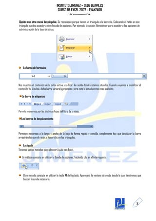 INSTITUTO JIMENEZ – SEDE GUAPILES
                                       CURSO DE EXCEL 2007 - AVANZADO
                                               << ------------ >>

Opción con otro menú desplegable. Se reconocen porque tienen un triángulo a la derecha. Colocando el ratón en ese
triángulo puedes acceder a otro listado de opciones. Por ejemplo, la opción Administrar para acceder a las opciones de
administración de la base de datos.




    La barra de fórmulas




Nos muestra el contenido de la celda activa, es decir, la casilla donde estamos situados. Cuando vayamos a modificar el
contenido de la celda, dicha barra variará ligeramente, pero esto lo estudiaremos más adelante.

   La barra de etiquetas



Permite movernos por las distintas hojas del libro de trabajo.

  Las barras de desplazamiento



Permiten movernos a lo largo y ancho de la hoja de forma rápida y sencilla, simplemente hay que desplazar la barra
arrastrándola con el ratón, o hacer clic en los triángulos.

    La Ayuda
Tenemos varios métodos para obtener Ayuda con Excel.

   Un método consiste en utilizar la Banda de opciones, haciendo clic en el interrogante:




    Otro método consiste en utilizar la tecla F1 del teclado. Aparecerá la ventana de ayuda desde la cual tendremos que
    buscar la ayuda necesaria.




                                                                                                                   8
 