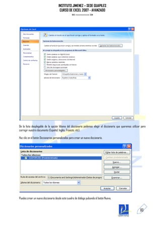 INSTITUTO JIMENEZ – SEDE GUAPILES
                                       CURSO DE EXCEL 2007 - AVANZADO
                                               << ------------ >>




De la lista desplegable de la opción Idioma del diccionario podemos elegir el diccionario que queremos utilizar para
corregir nuestro documento (Español, Inglés, Francés, etc).

Haz clic en el botón Diccionarios personalizados para crear un nuevo diccionario.




Puedes crear un nuevo diccionario desde este cuadro de diálogo pulsando el botón Nuevo.


                                                                                                               80
 
