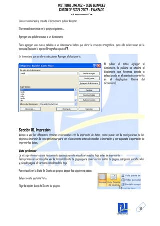 INSTITUTO JIMENEZ – SEDE GUAPILES
                                        CURSO DE EXCEL 2007 - AVANZADO
                                                << ------------ >>
Una vez nombrado y creado el diccionario pulsar Aceptar.

El avanzado continúa en la página siguiente...

Agregar una palabra nueva a un diccionario

Para agregar una nueva palabra a un diccionario habrá que abrir la revisión ortográfica, para ello seleccionar de la
pestaña Revisión la opción Ortografía o pulsa F7.

En la ventana que se abre seleccionar Agregar al diccionario.

                                                                                  Al pulsar el botón Agregar al
                                                                                  diccionario, la palabra se añadirá al
                                                                                  diccionario que hayamos creado o
                                                                                  seleccionado en el apartado anterior (o
                                                                                  en el desplegable Idioma del
                                                                                  diccionario).




Sección 10. Impresión.
Vamos a ver las diferentes técnicas relacionadas con la impresión de datos, como puede ser la configuración de las
páginas a imprimir, la vista preliminar para ver el documento antes de mandar la impresión y por supuesto la operación de
imprimir los datos.

Vista preliminar
La vista preliminar es una herramienta que nos permite visualizar nuestra hoja antes de imprimirla.
Pero primero es aconsejable ver la Vista de Diseño de página para poder ver los saltos de página, márgenes, encabezados
y pies de página, el formato completo de la hoja.

Para visualizar la Vista de Diseño de página, seguir los siguientes pasos:

Selecciona la pestaña Vista.

Elige la opción Vista de Diseño de página.




                                                                                                                    81
 