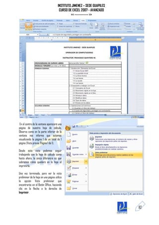 INSTITUTO JIMENEZ – SEDE GUAPILES
                                        CURSO DE EXCEL 2007 - AVANZADO
                                                << ------------ >>




 En el centro de la ventana aparecerá una
página de nuestra hoja de cálculo.
Observa como en la parte inferior de la
ventana nos informa que estamos
visualizando la página 1 de un total de 1
página (Vista previa: Página 1 de 1).

Desde esta vista podemos seguir
trabajando con la hoja de cálculo como
hasta ahora, la única diferencia es que
sabremos cómo quedará en la hoja al
imprimirla.

Una vez terminado, para ver la vista
preliminar de la hoja en una página utiliza
la opción Vista preliminar que
encontrarás en el Botón Office, haciendo
clic en la flecha a la derecha de
Imprimir.



                                                                           82
 