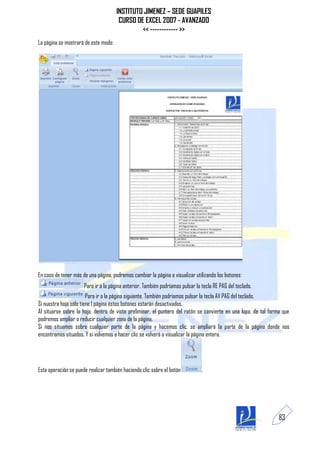 INSTITUTO JIMENEZ – SEDE GUAPILES
                                       CURSO DE EXCEL 2007 - AVANZADO
                                               << ------------ >>
La página se mostrará de este modo:




En caso de tener más de una página, podremos cambiar la página a visualizar utilizando los botones:
                      Para ir a la página anterior. También podríamos pulsar la tecla RE PAG del teclado.
                        Para ir a la página siguiente. También podríamos pulsar la tecla AV PAG del teclado.
Si nuestra hoja sólo tiene 1 página éstos botones estarán desactivados.
Al situarse sobre la hoja, dentro de vista preliminar, el puntero del ratón se convierte en una lupa, de tal forma que
podremos ampliar o reducir cualquier zona de la página.
Si nos situamos sobre cualquier parte de la página y hacemos clic, se ampliará la parte de la página donde nos
encontramos situados. Y si volvemos a hacer clic se volverá a visualizar la página entera.




Esta operación se puede realizar también haciendo clic sobre el botón           .




                                                                                                                83
 