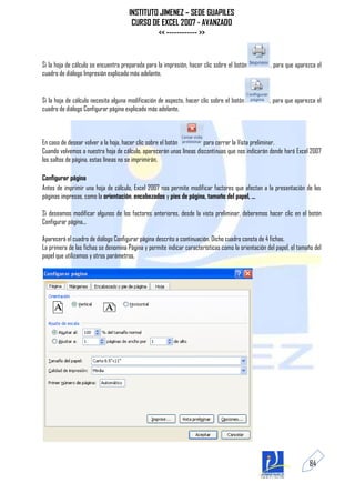 INSTITUTO JIMENEZ – SEDE GUAPILES
                                       CURSO DE EXCEL 2007 - AVANZADO
                                               << ------------ >>


Si la hoja de cálculo se encuentra preparada para la impresión, hacer clic sobre el botón          , para que aparezca el
cuadro de diálogo Impresión explicado más adelante.


Si la hoja de cálculo necesita alguna modificación de aspecto, hacer clic sobre el botón           , para que aparezca el
cuadro de diálogo Configurar página explicado más adelante.



En caso de desear volver a la hoja, hacer clic sobre el botón        para cerrar la Vista preliminar.
Cuando volvemos a nuestra hoja de cálculo, aparecerán unas líneas discontinuas que nos indicarán donde hará Excel 2007
los saltos de página, estas líneas no se imprimirán.

Configurar página
Antes de imprimir una hoja de cálculo, Excel 2007 nos permite modificar factores que afectan a la presentación de las
páginas impresas, como la orientación, encabezados y pies de página, tamaño del papel, ...

Si deseamos modificar algunos de los factores anteriores, desde la vista preliminar, deberemos hacer clic en el botón
Configurar página...

Aparecerá el cuadro de diálogo Configurar página descrito a continuación. Dicho cuadro consta de 4 fichas.
La primera de las fichas se denomina Página y permite indicar características como la orientación del papel, el tamaño del
papel que utilizamos y otros parámetros.




                                                                                                                    84
 