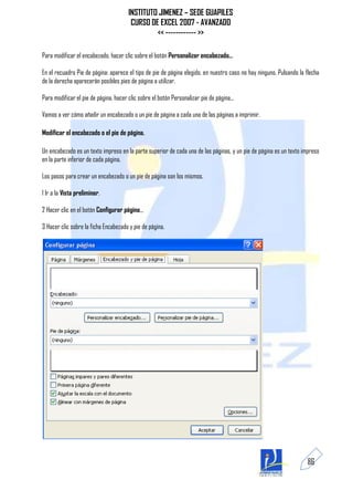 INSTITUTO JIMENEZ – SEDE GUAPILES
                                        CURSO DE EXCEL 2007 - AVANZADO
                                                << ------------ >>

Para modificar el encabezado, hacer clic sobre el botón Personalizar encabezado...

En el recuadro Pie de página: aparece el tipo de pie de página elegido, en nuestro caso no hay ninguno. Pulsando la flecha
de la derecha aparecerán posibles pies de página a utilizar.

Para modificar el pie de página, hacer clic sobre el botón Personalizar pie de página...

Vamos a ver cómo añadir un encabezado o un pie de página a cada una de las páginas a imprimir.

Modificar el encabezado o el pie de página.

Un encabezado es un texto impreso en la parte superior de cada una de las páginas, y un pie de página es un texto impreso
en la parte inferior de cada página.

Los pasos para crear un encabezado o un pie de página son los mismos.

1 Ir a la Vista preliminar.

2 Hacer clic en el botón Configurar página...

3 Hacer clic sobre la ficha Encabezado y pie de página.




                                                                                                                    86
 
