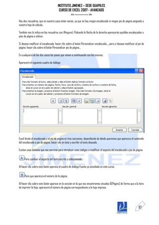INSTITUTO JIMENEZ – SEDE GUAPILES
                                       CURSO DE EXCEL 2007 - AVANZADO
                                               << ------------ >>
Hay dos recuadros, que en nuestro caso están vacíos, ya que no hay ningún encabezado ni ningún pie de página asignado a
nuestra hoja de cálculo.

También nos lo indica en los recuadros con (Ninguno). Pulsando la flecha de la derecha aparecerán posibles encabezados o
pies de página a utilizar.

Si deseas modificar el encabezado, hacer clic sobre el botón Personalizar encabezado..., pero si deseas modificar el pie de
página, hacer clic sobre el botón Personalizar pie de página...

En cualquiera de los dos casos los pasos que vienen a continuación son los mismos.

Aparecerá el siguiente cuadro de diálogo:




Excel divide el encabezado y el pie de página en tres secciones, dependiendo de dónde queremos que aparezca el contenido
del encabezado o pie de página, hacer clic en ésta y escribir el texto deseado.

Existen unos botones que nos servirán para introducir unos códigos o modificar el aspecto del encabezado o pie de página.

     Para cambiar el aspecto del texto escrito y seleccionado.

Al hacer clic sobre este botón aparece el cuadro de diálogo Fuente ya estudiado en este curso.

     Para que aparezca el número de la página.

Al hacer clic sobre este botón aparece en la sección en la que nos encontramos situados &[Página] de forma que a la hora
de imprimir la hoja, aparecerá el número de página correspondiente a la hoja impresa.




                                                                                                                     87
 