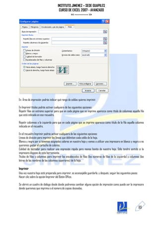 INSTITUTO JIMENEZ – SEDE GUAPILES
                                       CURSO DE EXCEL 2007 - AVANZADO
                                               << ------------ >>




En Área de impresión: podrás indicar qué rango de celdas quieres imprimir.

En Imprimir títulos podrás activar cualquiera de las siguientes opciones:
Repetir filas en extremo superior para que en cada página que se imprima aparezca como título de columnas aquella fila
que está indicada en ese recuadro.

Repetir columnas a la izquierda para que en cada página que se imprima aparezca como título de la fila aquella columna
indicada en el recuadro.

En el recuadro Imprimir podrás activar cualquiera de las siguientes opciones:
Líneas de división para imprimir las líneas que delimitan cada celda de la hoja.
Blanco y negro por si tenemos asignados colores en nuestra hoja y vamos a utilizar una impresora en blanco y negro o no
queremos gastar el cartucho de colores.
Calidad de borrador para realizar una impresión rápida pero menos bonita de nuestra hoja. Sólo tendrá sentido si la
impresora dispone de esta herramienta.
Títulos de filas y columnas para imprimir los encabezados de filas (los números de filas de la izquierda) y columnas (las
letras de los nombres de las columnas superiores) de la hoja.

Imprimir
Una vez nuestra hoja esté preparada para imprimir, es aconsejable guardarla, y después, seguir los siguientes pasos:
Hacer clic sobre la opción Imprimir del Botón Office.

Se abrirá un cuadro de diálogo desde donde podremos cambiar alguna opción de impresión como puede ser la impresora
donde queremos que imprima o el número de copias deseadas.




                                                                                                                       89
 